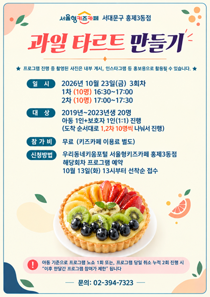 서울형키즈카페 서대문구 홍제3동점 과일 타르트 만들기 프로그램 진행 중 촬영된 사진은 내부 게시 인스타그램 등 홍보용으로 활용될 수 있습니다 일시 2026년 10월 23일 금요일 3회차 1차 10명 16시 30분부터 17시까지 2차 10명 17시부터 17시 30분까지 대상 2019년생부터 2023년생 20명 아동 1인 보호자 1인 1대 1 진행 도착 순서대로 1차 2차 10명씩 나눠서 진행 참가비 무료 키즈카페 이용료 별도 신청방법 우리동네키움포털 서울형키즈카페 홍제3동점 해당회차 프로그램 예약 10월 13일 화요일 13시부터 선착순 접수 아동 기준으로 프로그램 노쇼 1회 또는 프로그램 당일 취소 누적 2회 진행 시 이후 한달간 프로그램 참여가 제한됩니다 문의 02 394 7323