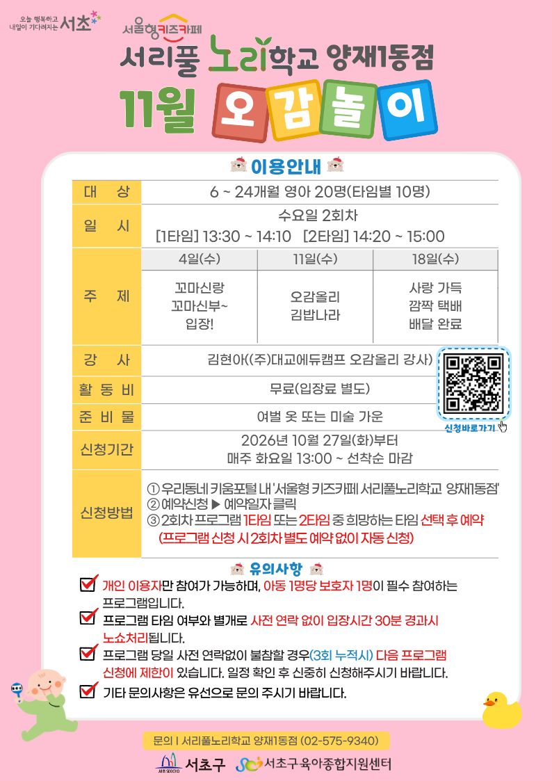 ◎ 11월 오감놀이 프로그램 안내 ◎         1. 대 상: 6 ~ 24개월 영아 20명(타임별 10명)      2. 일 시: 11월 매주 수요일 2회차 1타임 13:30 ~ 14:10(40분)/2타임 14:20 ~ 15:00(40분)      3. 주 제:    - 4일(수) 꼬마신랑 꼬마신부~ 입장!   - 11일(수) 오감올리 김밥나라   - 18일(수) 사랑 가득 깜짝 택배 배달 완료       4. 활 동 비: 무료          5. 준 비 물: 여벌옷 또 미술가운          6. 신청기간: 2026년 10월 27일(화)부터 매주 화요일 13:00~ 선착순 마감          7.신청방법:     ① 우리동네키움포털 내 ‘서울형 키즈카페 서리풀노리학교 양재1동점’ 접속    ② 예약신청 ▶ 예약일자 클릭    ③ 2회차 프로그램 1타임 또는 2타임 중 희망하는 타임 선택 후 예약 (2회차 별도 예약 없음)
