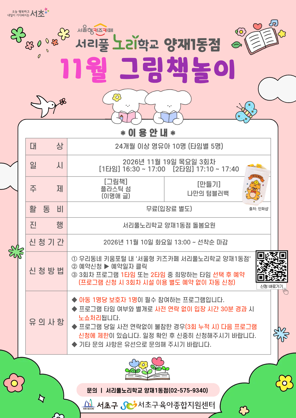 ◎ 11월 그림책놀이 프로그램 안내 ◎         1. 대     상: 24개월 이상 영유아 10명(타임별 5명)      2. 일     시: 11월 19일(목) 3회차 1타임 16:30 ~ 17:00(30분)/2타임 17:10 ~ 17:40(30분)      3. 주     제:         - [그림책] 플라스틱 섬 (이명애 글)         - [만들기] 나만의 텀블러백         4. 활 동 비: 무료         5. 진      행: 서리풀노리학교 양재1동점 돌봄요원          6. 신청기간: 11월 10일(화) 13:00~ 선착순 마감         7. 신청방법:          ① 우리동네키움포털 내 ‘서울형 키즈카페 서리풀노리학교 양재1동점’ 접속         ② 예약신청 ▶ 예약일자 클릭         ③ 3회차 프로그램 1타임 또는 2타임 중 희망하는 타임 선택 후 예약 (3회차 시설 이용 별도 예약 없음)