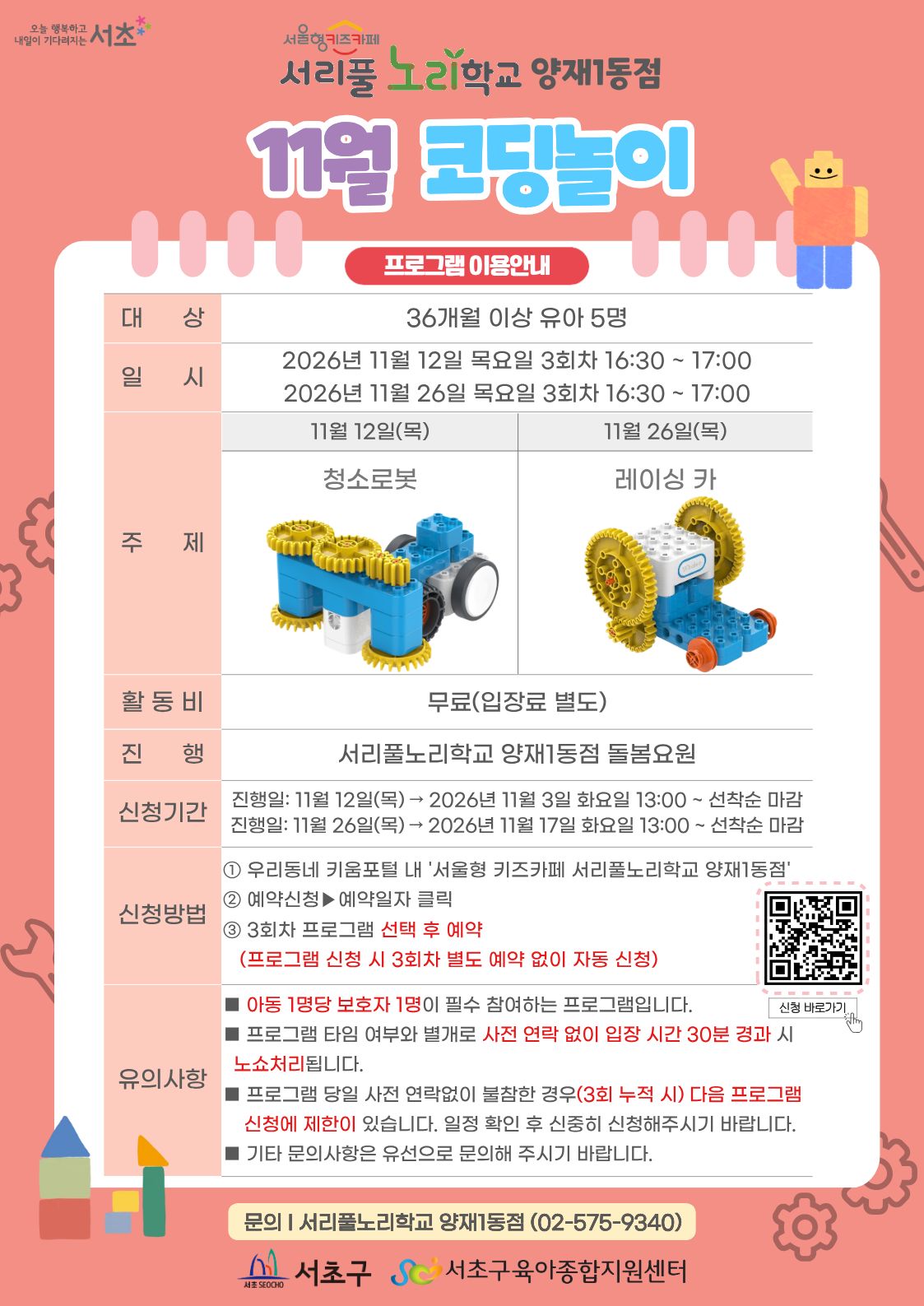 11월 코딩놀이 프로그램 안내 1 대상 36개월 이상 유아 5명 2 일시 11월 12일 11월 26일 목요일 3회차 16시 30분 부터 17시 까지 3 주제 11월 12일 청소로봇 11월 26일 레이싱 카 4 활동비 무료 5 진행 서리풀노리학교 양재1동점 돌봄요원 6 신청기간 11월 12일 목요일 진행분 11월 3일 화요일 13시부터 선착순 마감 11월 26일 목요일 진행분 11월 17일 화요일 13시부터 선착순 마감 7 신청방법 1 우리동네키움포털 내 서울형 키즈카페 서리풀노리학교 양재1동점 접속 2 예약신청 후 예약일자 클릭 3 3회차 프로그램 선택 후 예약 3회차 별도 예약 없음 8 유의사항 아동 1명당 보호자 1명이 필수 참여하는 프로그램입니다 프로그램 타임 여부와 별개로 사전 연락 없이 입장 시간 30분 경과 시 노쇼처리됩니다 프로그램 당일 사전 연락없이 불참한 경우 3회 누적 시 다음 프로그램 신청에 제한이 있습니다 일정 확인 후 신중히 신청해주시기 바랍니다 기타 문의사항은 유선으로 문의해 주시기 바랍니다 9 문의 서리풀노리학교 양재1동점 02 575 9340