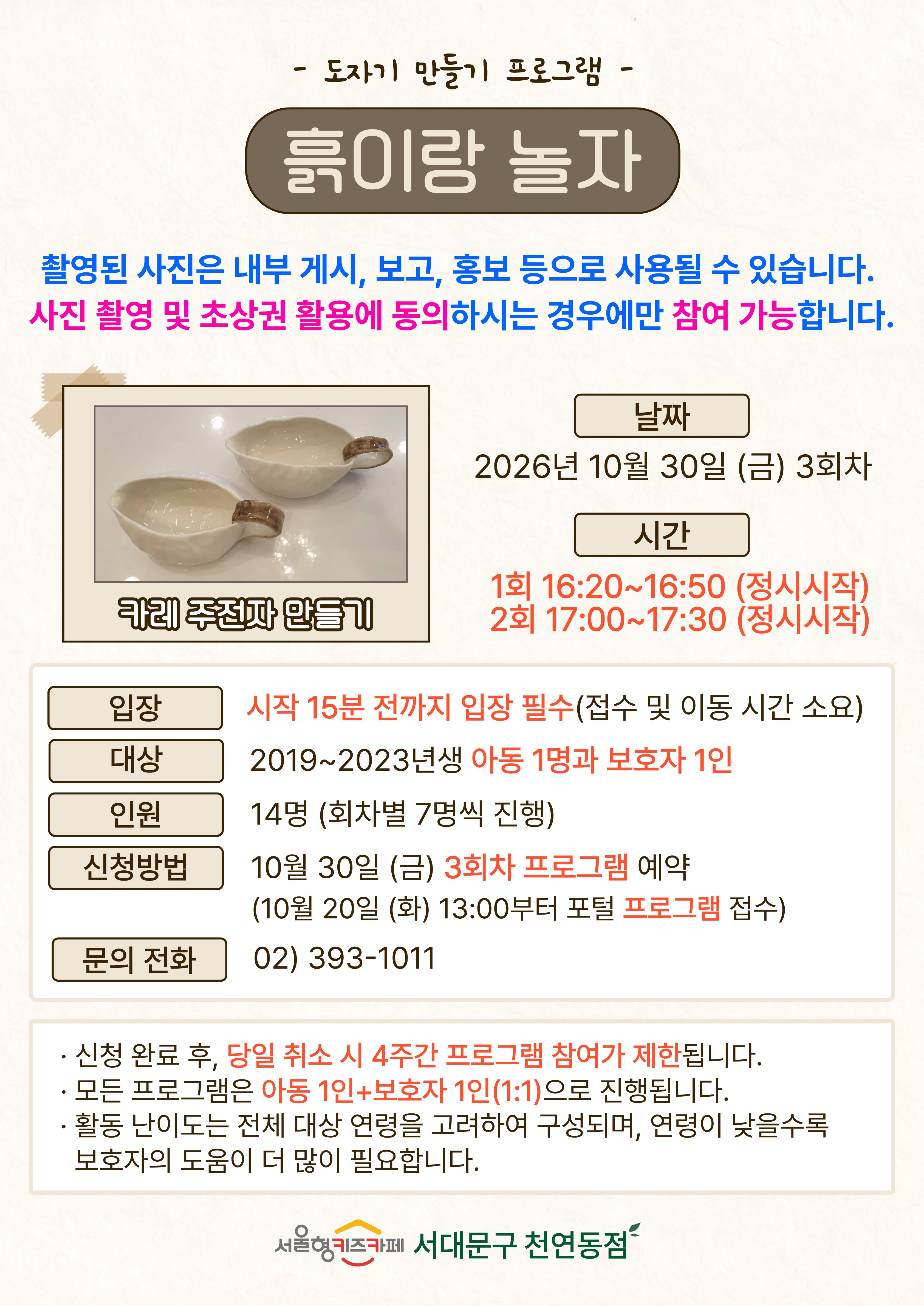 도자기 만들기 프로그램 흙이랑 놀자 촬영된 사진은 내부게시 보고 홍보 등으로 사용될 수 있습니다 사진 촬영 및 초상권 활용에 동의하시는 경우에만 참여 가능 합니다 주제 카레 주전자 만들기 날짜 2026년 10월 30일 금요일 3회차 시간 1회 16시 20분부터 16시 50분 정시시작 2회 17시부터 17시 30분 정시시작 입장: 시작 15분 전까지 입장 필수 접수 및 이동 시간 소요 대상 2019년생부터 2023년생 아동 1명과 보호자 1인 인원 14명 (회차별 7명씩 진행) 신청방법 10월 30일 금요일 3회차 프로그램 예약 10월 20일 화요일 13시부터 포털 프로그램 접수 문의전화 023931011 신청 완료 후 당일 취소 시 4주간 프로그램 참여가 제한됩니다 모든 프로그램은 아동 1인과 보호자 1인의 1대1로 진행됩니다 활동 난이도는 전체 대상 연령을 고려하여 구성되며, 연령이 낮을수록 보호자의 도움이 더 많이 필요합니다 서울형 키즈카페 서대문구 천연동점