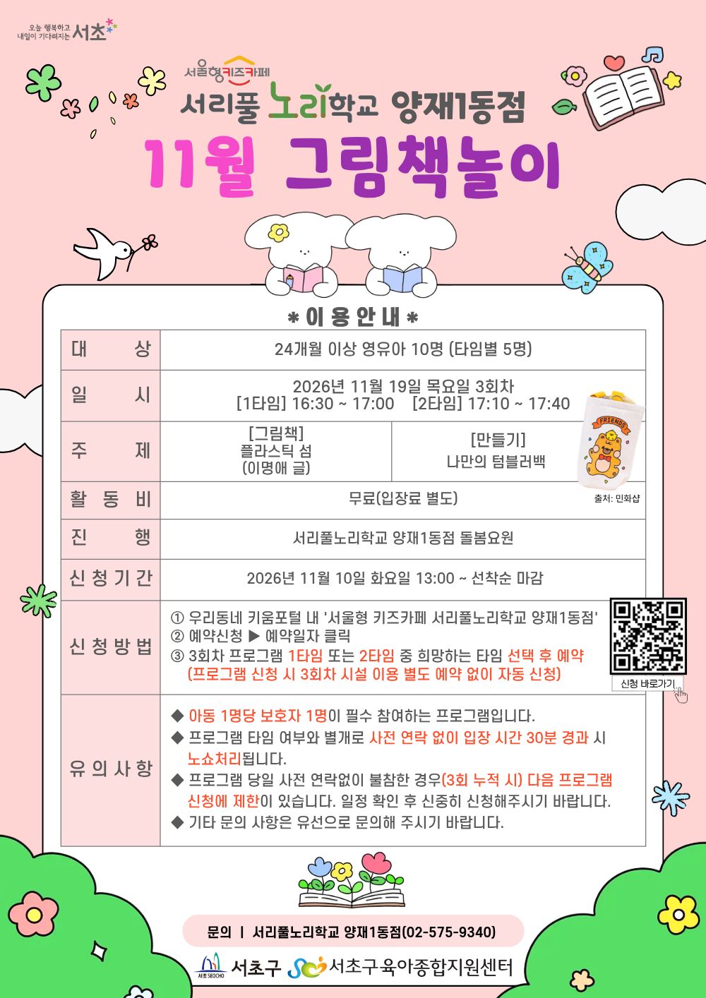 ◎ 11월 그림책놀이 프로그램 안내 ◎     1. 대     상: 24개월 이상 영유아 10명(타임별 5명)   2. 일     시: 11월 19일(목) 3회차 1타임 16:30 ~ 17:00(30분)/2타임 17:10 ~ 17:40(30분)   3. 주     제:     - [그림책] 플라스틱 섬 (이명애 글)     - [만들기] 나만의 텀블러백     4. 활 동 비: 무료     5. 진      행: 서리풀노리학교 양재1동점 돌봄요원      6. 신청기간: 11월 10일(화) 13:00~ 선착순 마감     7. 신청방법:      ① 우리동네키움포털 내 ‘서울형 키즈카페 서리풀노리학교 양재1동점’ 접속     ② 예약신청 ▶ 예약일자 클릭     ③ 3회차 프로그램 1타임 또는 2타임 중 희망하는 타임 선택 후 예약 (3회차 시설 이용 별도 예약 없음)  