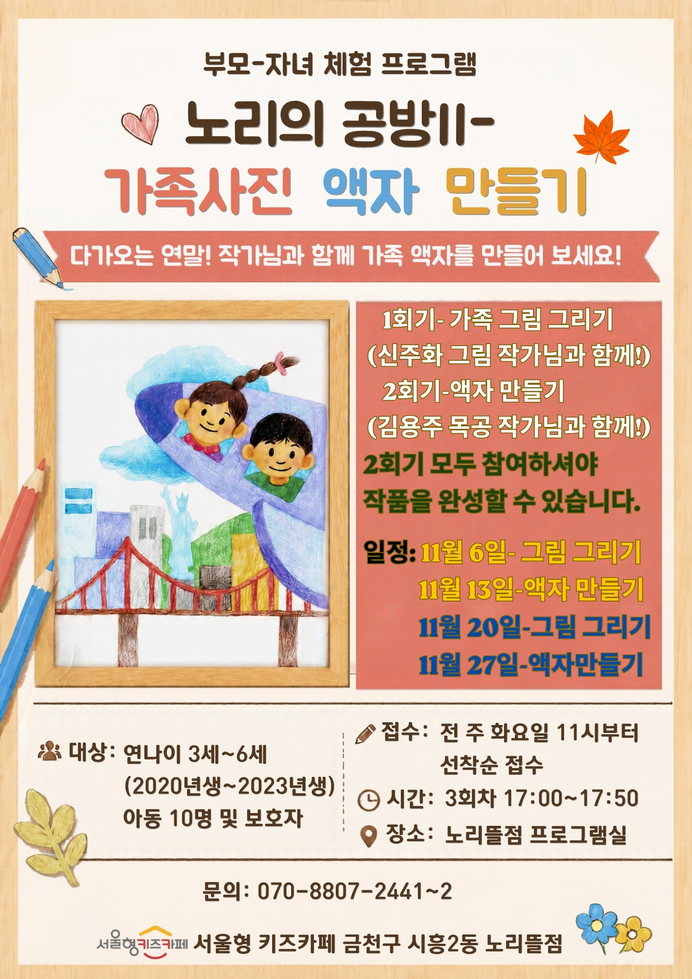 부모-자녀 체험 프로그램 노리의 공방II-가족사진 액자 만들기 다가오는 연말! 작가님과 함께 가족 액자를 만들어 보세요! 1회기-가족그림그리기 2회기-액자만들기 2회기 모두 참여하셔야 작품을 완성할 수 있습니다. 일정: 11월 6일 -그림그리기 11월 13일-액자만들기 11월 20일-그림그리기 11월 27일-액자만들기 대상: 연나이 3세~6세 아동 10명 및 보호자 접수: 전 주 화요일 11시부터 선착순 접수 시간: 3회차 17:00~17:50 장소: 노리뜰점 프로그램실