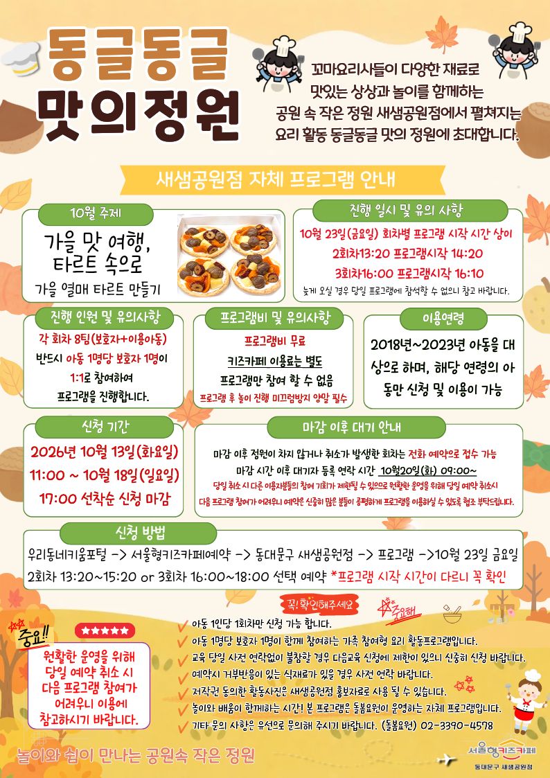 동글동글 맛의정원 꼬마요리사들이 다양한 재료로 맛있는 상상과 놀이를 함께하는 공원 속 작은 정원 새샘공원점에서 펼쳐지는 요리 활동 동글동글 맛의 정원에 초대합니다.
새샘공원점 자체 프로그램 안내 10월 주제 가을 맛 여행, 타르트 속으로 가을 열매 타르트 만들기 진행 일시 및 유의 사항 10월 23일(금요일) 회차별 프로그램 시작 시간 상이 2회차13:20 프로그램시작 14:20 3회차16:00 프로그램시작 16:10 늦게 오실 경우 당일 프로그램에?참석할 수 없으니 참고 바랍니다.?
진행 인원 및 유의사항 각 회차 8팀(보호자+이용아동) 반드시 아동 1명당 보호자 1명이 1:1로 참여하여 프로그램을 진행합니다. 프로그램비 및 유의사항 프로그램비 무료 키즈카페 이용료는 별도 프로그램만 참여 할 수 없음 프로그램 후 놀이 진행 미끄럼방지 양말 필수 이용연령 2018년~2023년 아동을 대상으로 하며, 해당 연령의 아동만 신청 및 이용이 가능 신2026년 10월 13일(화요일) 11:00 ~ 10월 18일(일요일) 17:00 선착순 신청 마감 마감 이후 대기 안내 마감 이후 정원이 차지 않거나 취소가 발생한 회차는 전화 예약으로 접수 가능 마감 시간 이후 대기자 등록 연락 시간 10월20일(화)09:00~ 당일 취소 시 다른 이용자분들의 참여 기회가 제한될 수 있으므로 원활한 운영을 위해 당일 예약 취소시 다음 프로그램 참여가 어려우니 예약은 신중히 많은 분들이 공평하게 프로그램을 이용하실 수 있도록 협조 부탁드립니다. 신청 방법 우리동네키움포털-서울형키즈카페예약-동대문구 새샘공원점-프로그램-10월 23일 금요일 2회차 13:20~15:20 or 3회차 16:00~18:00 선택 예약 *프로그램 시작 시간이 다르니 꼭 확인
중요 원활한 운영을 위해 당해 주세요. 아동 1인당 1회차만 신청 가능 합니다.
아동 1명당 보호자 1명이 함께 참여하는 가족 참여형 요리 체험 활동프로그램입니다.
교육 당일 사전 연락없이 불참할 경우 다음교육 신청에 제한이 있으니 신중히 신청 바랍니다. 예약시 거부반응이 있는 식재료가 있을 경우 사전 연락 바랍니다. 저작권 동의한 활동사진은 새샘공원점 홍보자료로 사용 될 수 있습니다. 놀이와 배움이 함께하는 시간! 본 프로그램은 돌봄요원 운영하는 자체 프로그램입니다. 기타 문의 사항은 유선으로 문의해 주시기 바랍니다. (돌봄요원)02-3390-4578 놀이와 쉼이 만나는 공원속 작은 정원 서울형키즈카페 동대문구 새샘공원점