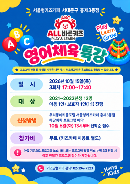 서울형키즈카페 홍제3동점 ALL바른키즈 PLAY LEARN GROW 영어체육특강 프로그램 진행 중 촬영된 사진은 내부 게시 인스타그램 등 홍보용으로 활용될 수 있습니다 일시 2026년 10월 15일 목 3회차 17시부터 17시 40분까지 대상 2021년 2022년생 12명 아동 1인 보호자 1인 1대 1 진행 신청방법 우리동네키움포털 서울형키즈카페 홍제3동점 해당회차 프로그램 예약 10월 6일 화 13시부터 선착순 접수 참가비 무료 키즈카페 이용료 별도 아동 기준으로 프로그램 노쇼 1회 또는 프로그램 당일 취소 누적 2회 진행 시 이후 한달간 프로그램 참여가 제한됩니다 키즈땅놀이터 문의 02 394 7323