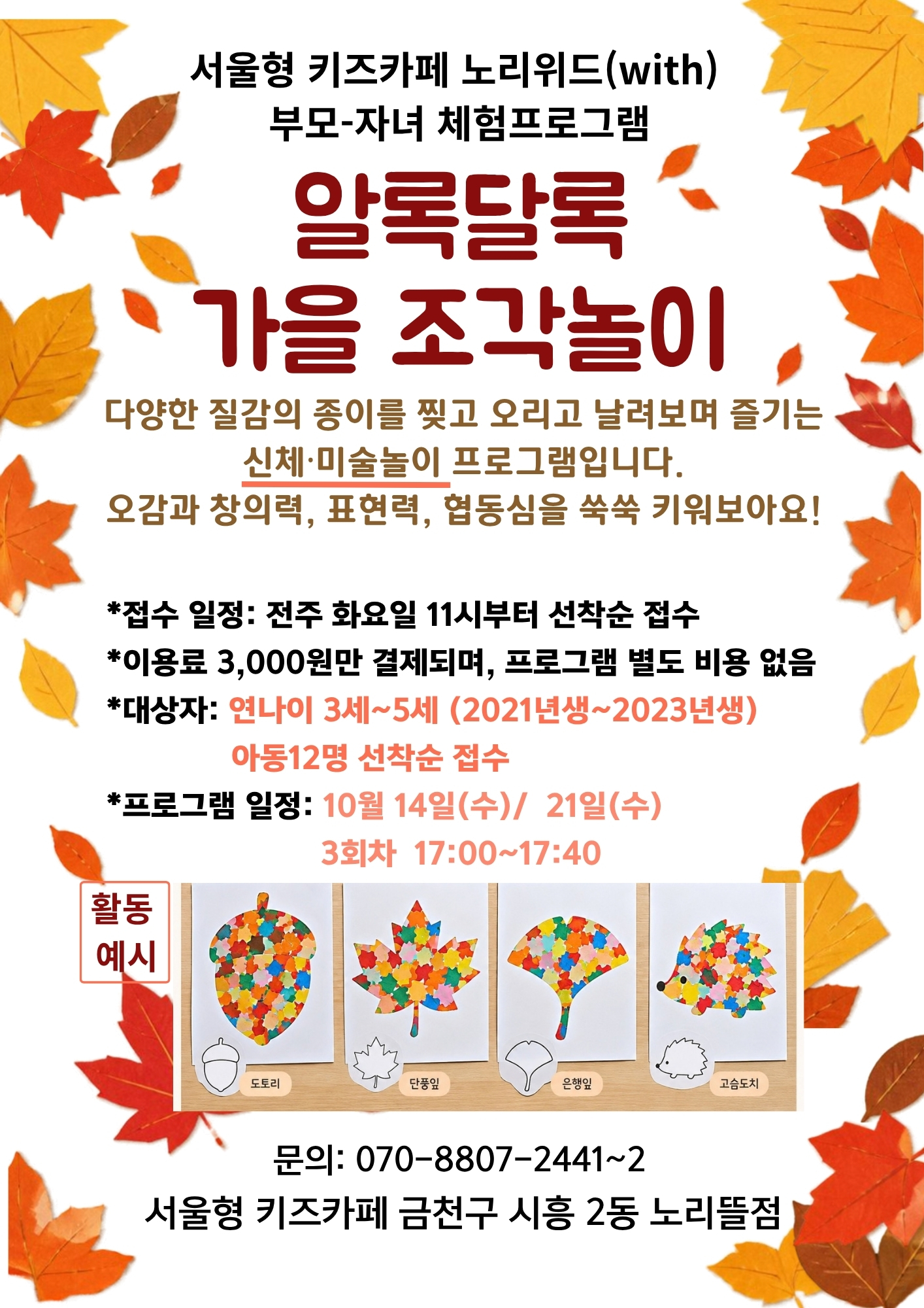 서울형 키즈카페 노리위드(with)부모-자녀 체험프로그램 알록달록 가을 조각놀이 다양한 질감의 종이를 찢고 오리고 날려보며 즐기는 신체 미술놀이 프로그램입니다. 오감과 창의력 표현력 협동심을 쑥쑥 키워보아요! 대상자: 연나이 3~5세 아동 12명 선착순 프로그램일정: 10월 14일 수요일, 21일 수요일 3회차 17:00~17:40