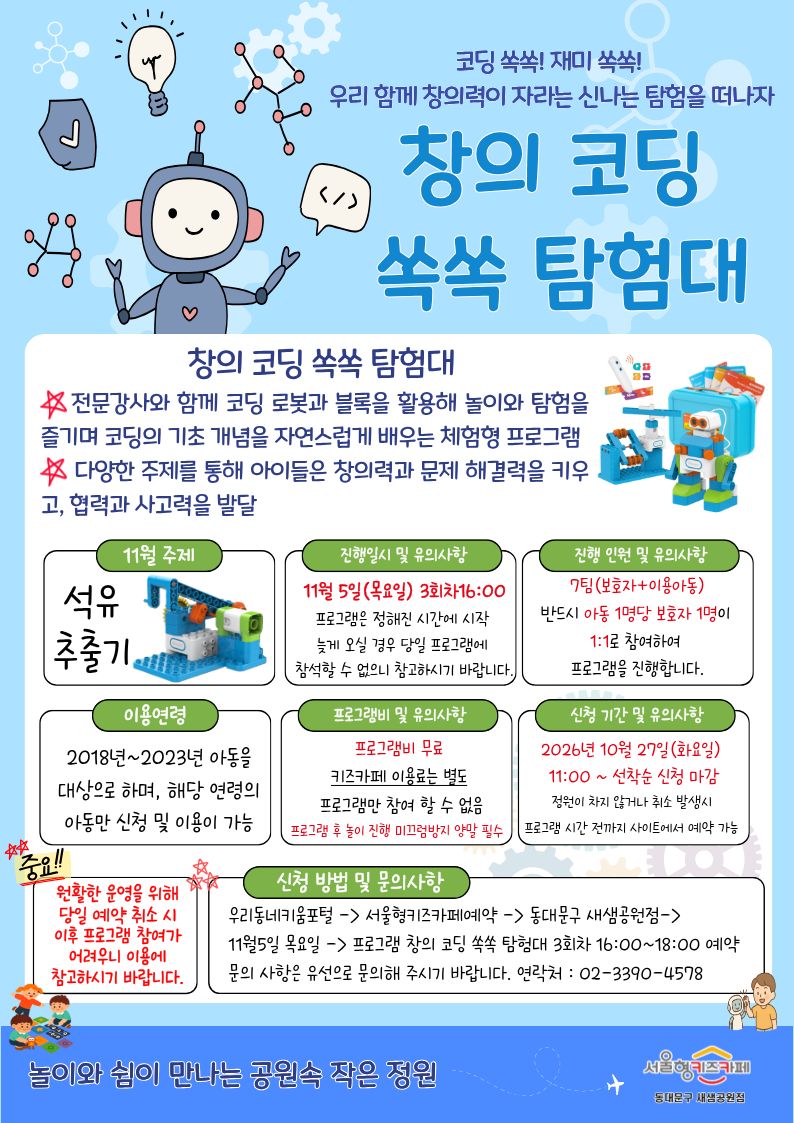 코딩 쏙쏙! 재미 쏙쏙 우리 함께 창의력이 자라는 신나는 탐험을 떠나자 창의 코딩 쏙쏙 탐험대 창의 코딩 쏙쏙 탐험대 전문강사와 함께 코딩 로봇과 블록을 활용해 놀이와 탐험을 즐기며 코딩의 기초 개념을 자연스럽게 배우는 체험형 프로그램 다양한 주제를 통해 아이들은 창의력과 문제 해결력을 키우고, 협력과 사고력을 발달 11월 주제 석유추출기 진행일시 및 유의사항 11월 5일목요일 3회차16:00 프로그램은 정해진 시간에 시작 늦게 오실 경우 당일 프로그램에 참석할 수 없으니 참고하시기 바랍니다 진행 인원 및 유의사항 7팀 보호자 이용아동반드시 아동 1명당 보호자 1명이 1:1로 참여하여 프로그램을 진행 합니다 이용연령 2018년~2023년 아동을 대상으로 하며, 해당 연령의 아동만 신청 및 이용이 가능 프로그램비 및 유의사항 프로그램비 무료 키즈카페 이용료는 별도 프로그램만 참여 할 수 없음 프로그램 후 놀이 진행 미끄럼방지 양말 필수 신청 기간 및 유의사항 2026년 10월 27일 화요일 11:00 선착순 신청 마감 정원이 차지 않거나 취소 발생시 프로그램 시간 전까지 사이트에서 예약 가능 중요 원활한 운영을 위해 당일 예약 취소 시 이후 프로그램 참여가 어려우니 이용에 참고하시기 바랍니다. 신청 방법 및 문의사항 우리동네키움포털 서울형키즈카페예약 동대문구 새샘공원점 11월 5일 목요일 프로그램 창의 코딩 쏙쏙 탐험대 3회차 16:00~18:00 예약문의 사항은 유선으로 문의해 주시기 바랍니다 연락처 0233904578 놀이와 쉼이 만나는 공원속 작은 정원 서울형키즈카페 동대문구 새샘공원점