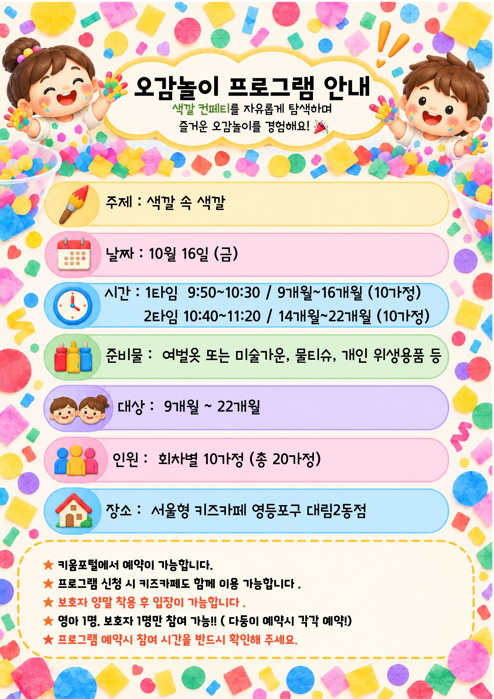 오감놀이 프로그램 안내 색깔 컨페티를 자유롭게 탐색하며 즐거운 오감놀이를 경험해요! 주제 : 색깔 속 색깔 날짜 : 10월 16일 (금) 시간 : 1타임 9:50~10:30 / 9개월~16개월 (10가정) 2타임 10:40~11:20 / 14개월~22개월 (10가정) 준비물 : 여벌옷 또는 미술가운, 물티슈, 개인 위생용품 등 대상 : 9개월 ~ 22개월 인원 : 회차별 10가정 (총 20가정) 장소 : 서울형 키즈카페 영등포구 대림2동점 ★ 키움포털에서 예약이 가능합니다. ★ 프로그램 신청 시 키즈카페도 함께 이용 가능합니다 . ★ 보호자 양말 착용 후 입장이 가능합니다. ★ 영아 1명, 보호자 1명만 참여 가능 !! (다등이 예약시 각각 예약!) ★ 프로그램 예약시 참여 시간을 반드시 확인해 주세요.