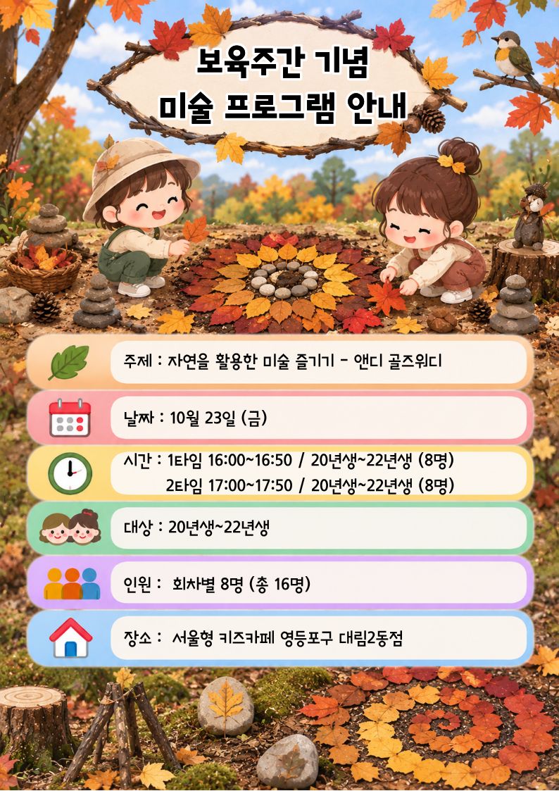 보육주간 기념 미술 프로그램 안내 주제 : 자연을 활용한 미술 즐기기 - 앤디 골즈워디 날짜 : 10월 23일 (금) 시간 : 1타임 16:00~16:50 / 20년생~22년생 (8명) 2타임 17:00~17:50 / 20년생~22년생 (8명) 대상 : 20년생~22년생 인원 : 회차별 8명 (총 16명) 장소 : 서울형 키즈카페 영등포구 대림2동점