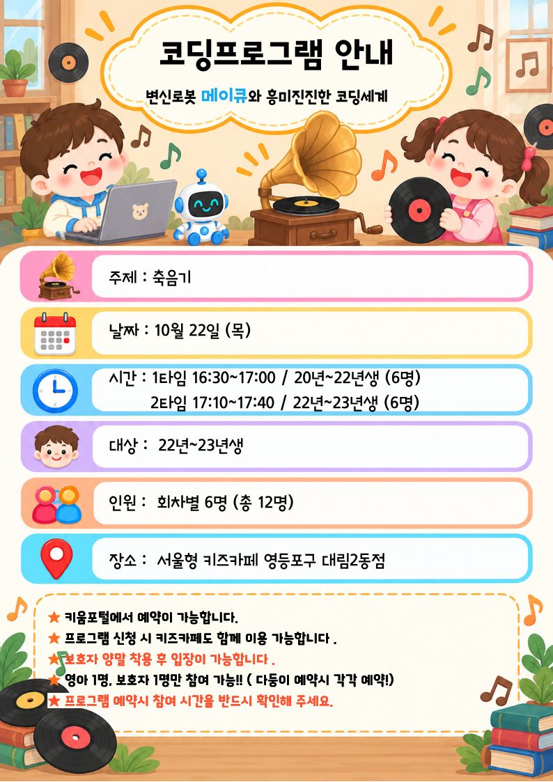코딩프로그램 안내 변신로봇 메이큐와 홍미진진한 코딩세계 주제 : 축음기 날짜 : 10월 22일 (목) 시간 : 1타임 16:30~17:00 / 20년~22년생 (6명) 2타임 17:10~17:40 / 22년~23년생 (6명) 대상 : 22년~23년생 인원 : 회차별 6명 (총 12명) 장소 : 서울형 키즈카페 영등포구 대림2동점 ★ 키움포털에서 예약이 가능합니다. ★ 프로그램 신청 시 키즈카페도 함께 이용 가능합니다. 서보호자 양말 착용 후 입장이 가능합니다. 영아 1명, 보호자 1명만 참여 가능 !! (다등이 예약시 각각 예약!) ★ 프로그램 예약시 참여 시간을 반드시 확인해 주세요.
