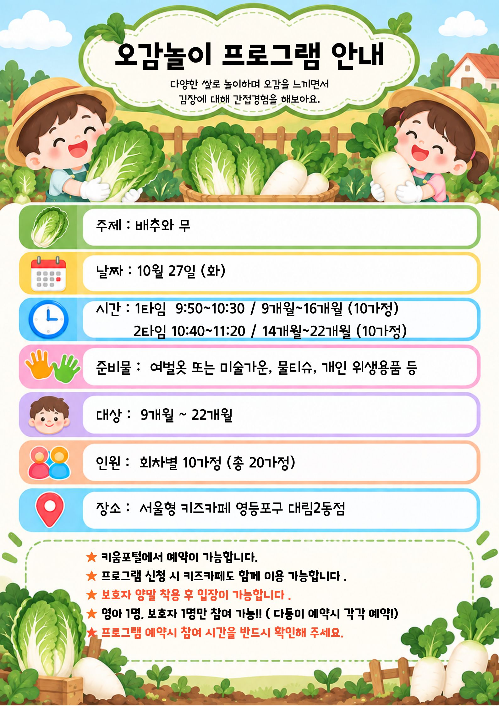 오감놀이 프로그램 안내 다양한 쌀로 놀이하며 오감을 느끼면서 김장에 대해 간접경험을 해보아요. 주제 : 배추와 무 날짜 : 10월 27일 (화) 시간 : 1타임 9:50~10:30 / 9개월~16개월 (10가정) 2타임 10:40~11:20 / 14개월~22개월 (10가정) 준비물 : 여벌옷 또는 미술가운, 물티슈, 개인 위생용품 등 대상 : 9개월 ~ 22개월 인원 : 회차별 10가정 (총 20가정) 장소 : 서울형 키즈카페 영등포구 대림2동점 ★ 키움포털에서 예약이 가능합니다. ★ 프로그램 신청 시 키즈카페도 함께 이용 가능합니다 . ★ 보호자 양말 착용 후 입장이 가능합니다. ★ 영아 1명. 보호자 1명만 참여 가능 !! ( 다등이 예약시 각각 예약!) ★프로그램 예약시 참여 시간을 반드시 확인해 주세요.