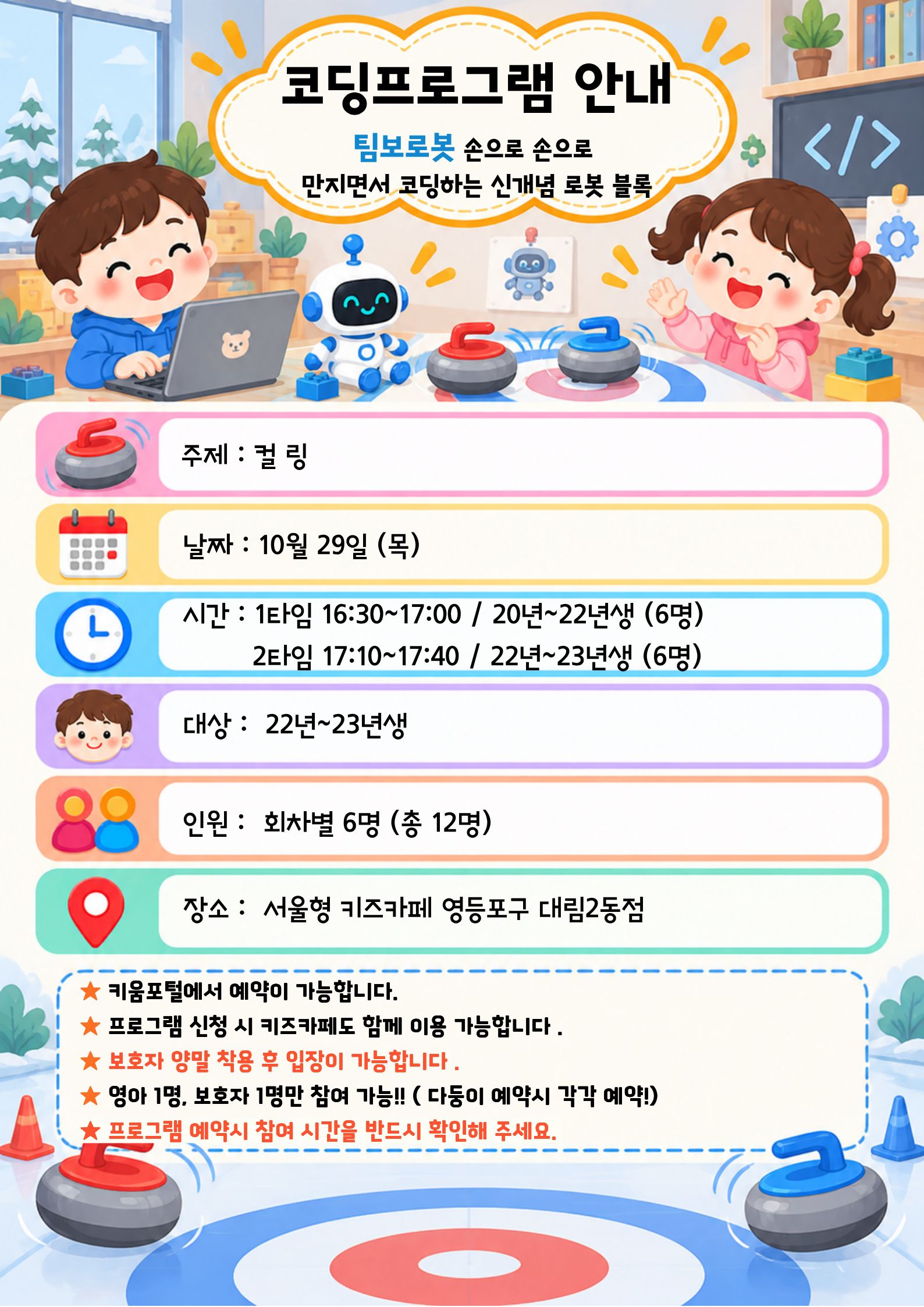 코딩프로그램 안내 팀보로봇 손으로 손으로 만지면서 코딩하는 신개념 로봇 블록 주제 : 컬링 날짜 : 10월 29일 (목) 시간 : 1타임 16:30~17:00 / 20년~22년생 (6명) 2타임 17:10~17:40 / 22년~23년생 (6명) 대상 : 22년~23년생 인원 : 회차별 6명 (총 12명) 장소 : 서울형 키즈카페 영등포구 대림2동점 ★ 키움포털에서 예약이 가능합니다. ★ 프로그램 신청 시 키즈카페도 함께 이용 가능합니다. ★ 보호자 양말 착용 후 입장이 가능합니다 . ★ 영아 1명. 보호자 1명만 참여 가능 !! (다등이 예약시 각각 예약!) ★ 프로그램 예약시 참여 시간을 반드시 확인해 주세요.