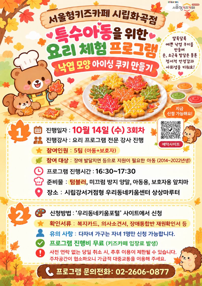 1) 신청방법 : 서울형키즈카페 시립화곡점 예약페이지에서 10/14?(수)?3회차?'프로그램 칸'에서 신청. 2)?활동시간: 16:30~17:30 3)?활동대상: 2014~2022년생 장애, 발달지연 등으로 지원이 필요한 아동 4) 접수 시 확인서류?: 복지카드, 의사소견서, 장애통합반 재원확인서 등 5)?유의사항:?본 수업 유의제품은 견과류, 유제품 입니다.?(알레르기가 있는 경우, 사전에 연락 부탁드립니다.) 6) 프로그램 준비물:?보호자용, 아동용 앞치마 프로그램 진행 후,?나머지 시간은 자유롭게 놀이하시면 됩니다.? ※ 원활한 프로그램 진행을 위하여 프로그램 취소를 원하는 경우(☎ 02-2606-0877)으로 직접 연락해 주시기 바랍니다.? ※?사전 연락 없이 당일 취소하실 경우, 추후 프로그램 참여에 제한이 있을 수 있으니 양해 부탁드립니다.