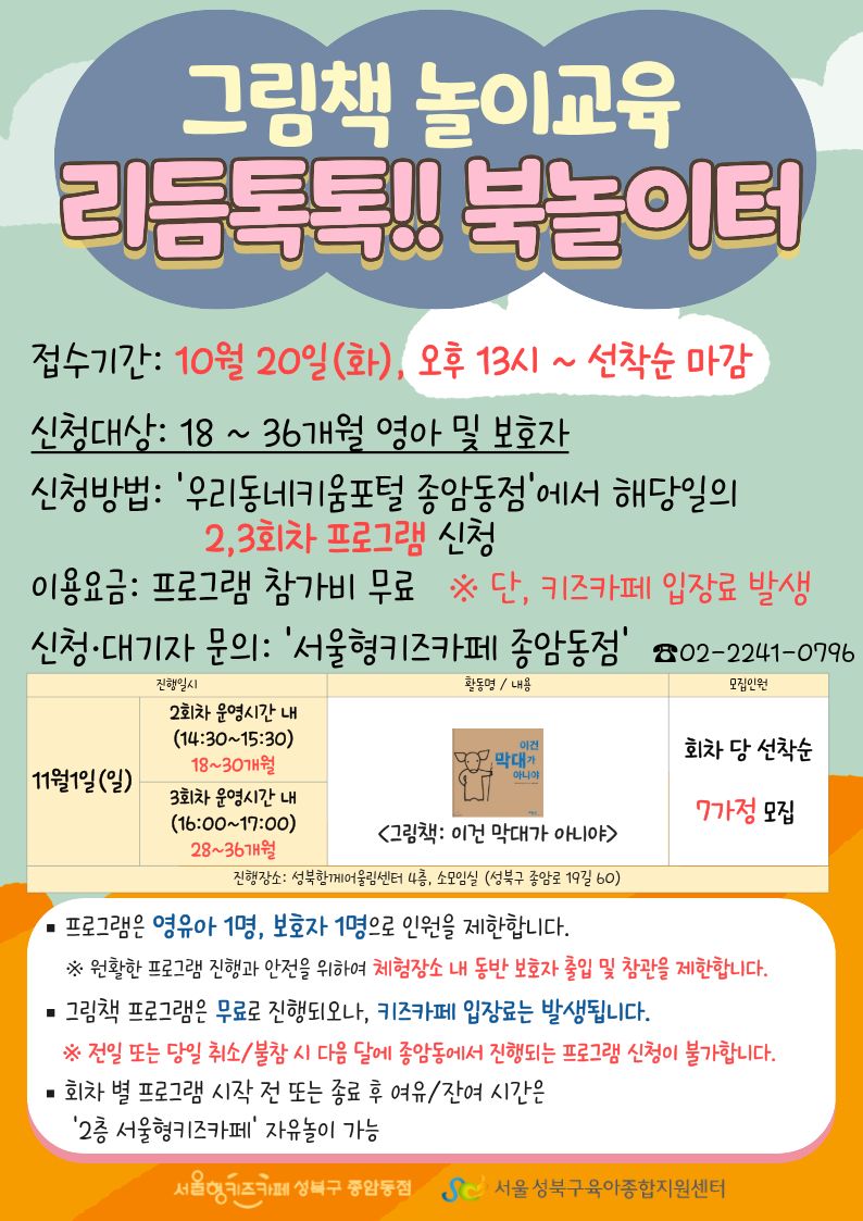 그림책 놀이교육 리듬톡톡!! 북놀이터 접수기간 10월 20일 화 오후 13시~ 선착순 마감 신청대상 18~36개월 영아 및 보호자 신청방법 우리동네키움포털 종암동점에서 해당일의 2,3회차 프로그램 신청 이용요금 프로그램 참가비 무료 단 키즈카페 입장료 발생 신청 대기자 문의 서울형 키즈카페 종암동점 02-2241-0796 11월 1일(일) 2회차 운영시간 내 (14:30~15:30) 18~30개월 3회차 운영시간 내 (16:00~ 17:00) 28~36개월 그림책 이건 막대가 아니야 선착순 7가정 모집 진행장소 성북함께어울림센터 4층, 소모임실(성북구 종암로 19길 60) 프로그램은 영유아 1명, 보호자 1명으로 인원을 제한합니다. 원활한 프로그램 진행과 안전을 위하여 체험장소 내 동반 보호자 출입 및 참관을 제한합니다. 그림책 프로그램은 무료로 진행되오나, 키즈카페 입장료는 발생됩니다. 전일 또는 당일 취소 불참 시 다음달에 종암동에서 진행되는 프로그램 신청이 불가합니다. 회차 별 프로그램 시작 전 또는 종료 후 여유/잔여시간은 2층 서울형 키즈카페 자유놀이 가능 서울형키즈카페종암동점 서울성북구육아종합지원센터