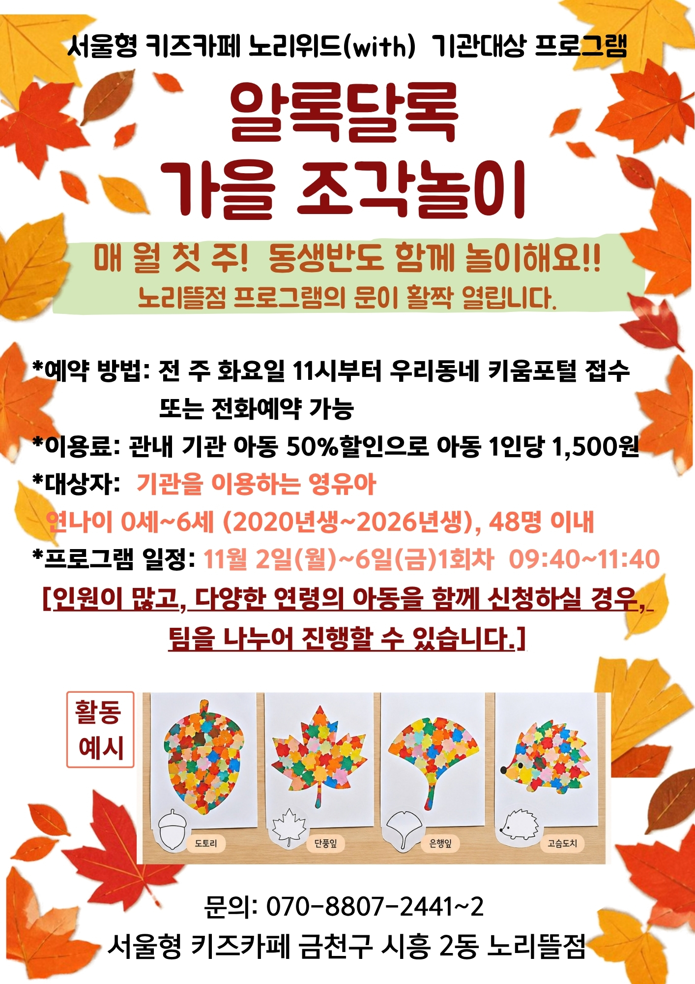 알록달록 가을 조각놀이 매월 첫 주! 동생반도 함께 놀이해요! 노리뜰점 프로그램의 문이 활짝 열립니다. 예약방법: 전 주 화요일 11시부터 우리동네키움포털 접수 또는 전화예약 이용료:관내 기관 아동 50%할인으로 아동 1인당 1,500원 대상자: 기관을 이용하는 영유아 연나이 0세~6세 48명 이내 프로그램일정: 11월 2일(월)~11월 6일(금) 1회차 09:40~11:40