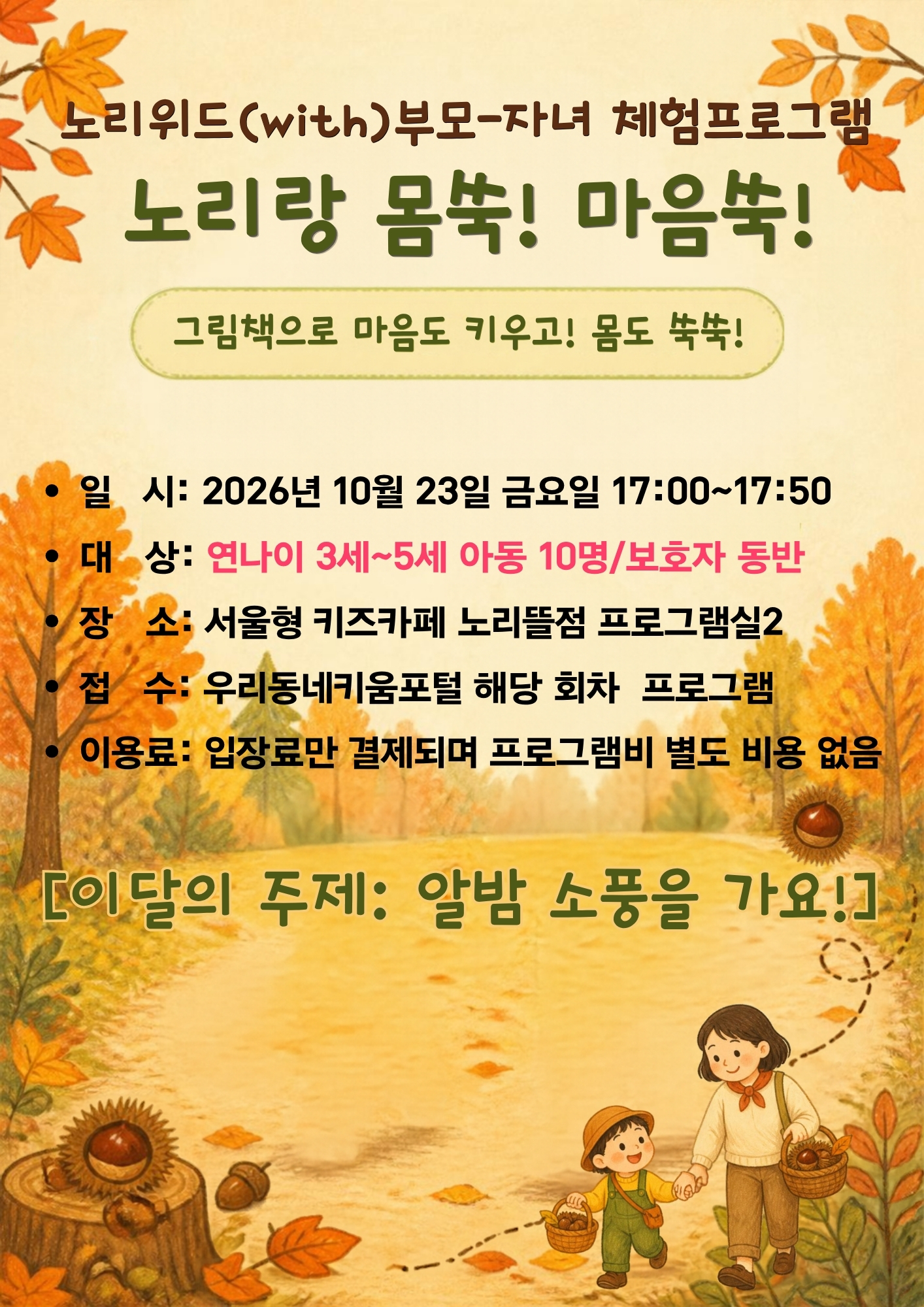 노리위드(with)부모-자녀 체험프로그램 노리랑 몸쑥! 마음쑥! 일시: 2026년 10월 23일 금요일 17:00~17:50 대상: 연나이 3세~5세 아동 10명. 보호자동반 장소:서울형 키즈카페 노리뜰점 프로그램실2 접수: 우리동네키움포털 해당 회차 프로그램 이용료: 입장료만 결제되며 프로그램비 별도 비용 없음 이달의 주제: 알밤 소풍을 가요!