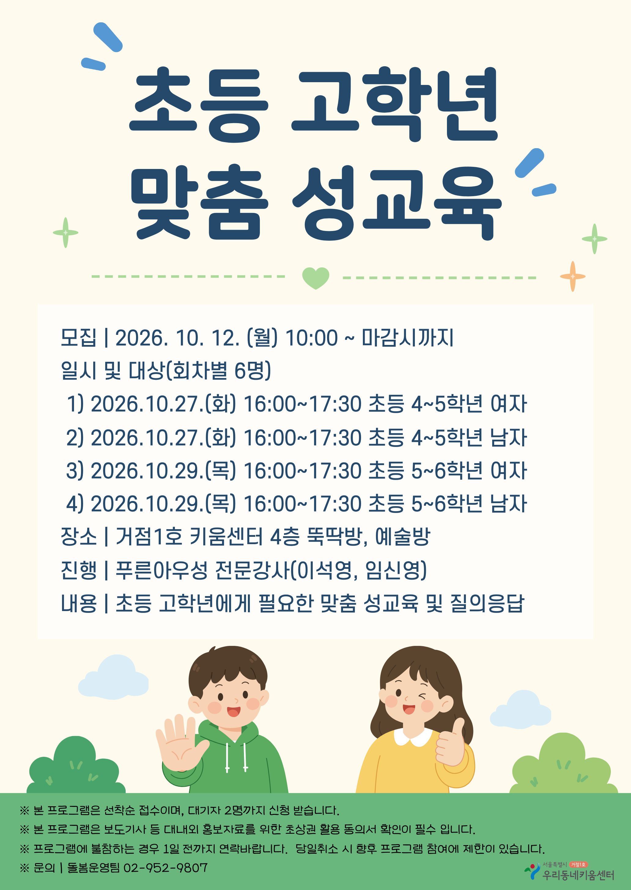 초등 고학년 맞춤 성교육 / 모집 2026.10.12.(월) 10:00 ~ 마감시까지 / 일시 및 대상(회차별 6명) 1) 2026.10.27.(화) 16:00~17:30 초등 4~5학년 여자 2) 2026.10.27.(화) 16:00~17:30 초등 4~5학년 남자 3) 2026.10.29.(목) 16:00~17:30 초등 5~6학년 여자 4)  2026.10.29.(목) 16:00~17:30 초등 5~6학년 남자 장소: 거점1호 키움센터 4층 뚝딱방, 예술방, 진행: 푸른아우성 전문강사(이석영, 임신영), 내용: 초등 고학년에게 필요한 맞춤 성교육 및 질의응답 / 본 프로그램은 선착순 젓부이며, 대기자 2명까지 신청 받습니다. 본 프로그램은 보도기사 등 대내외 홍보자료를 위한 초상권 활용동의서 확인이 필수입니다. 프로그램에 불참하는 경우 1일 전까지 연락바랍니다. 당일취소 시 향후 프로그램 참여에 제한이 있습니다. 문의 돌봄운영팀 02-952-9807