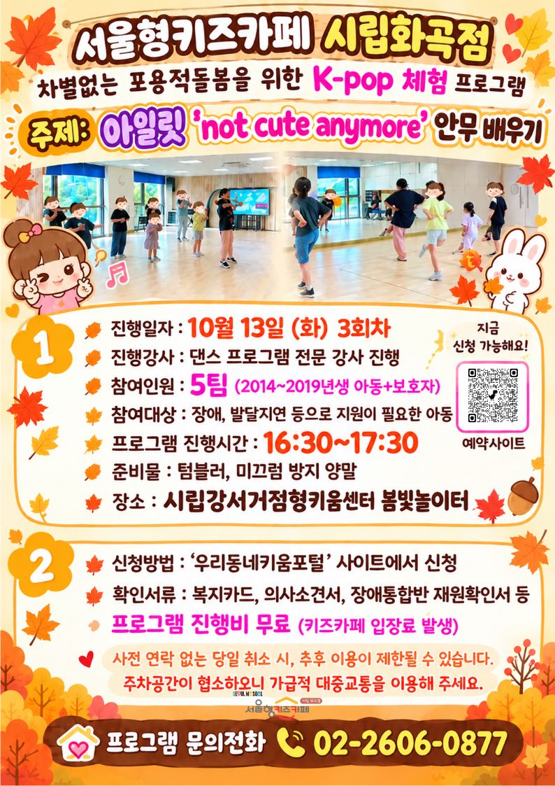 1) 신청방법 : 서울형키즈카페 시립화곡점 예약페이지 10/13？(화)？3회차？'프로그램 칸'으로 예약  2) 활동시간:？16:00~17:00？(1층 키즈카페에서 접수 후, 다 같이 2층으로 올라감)  3)？활동대상: 2014~2019년생 장애, 발달지연 등으로 지원이 필요한 아동  4)？접수 시 확인서류？: 복지카드, 의사소견서, 장애통합반 재원확인서 등  5) 활동장소:？시립강서거점형키움센터 봄빛놀이터  ※ 프로그램 진행 후,？나머지 시간은 자유롭게 놀이하시면 됩니다.？  ※ 원활한 진행을 위해 취소를 원하는 경우, ☎ 02-2606-0877？으로 직접 연락해 주시기 바랍니다.  ※？사전 연락 없이 당일 취소하실 경우, 추후 프로그램 참여에 제한이 있을 수 있으니 양해 부탁드립니다.