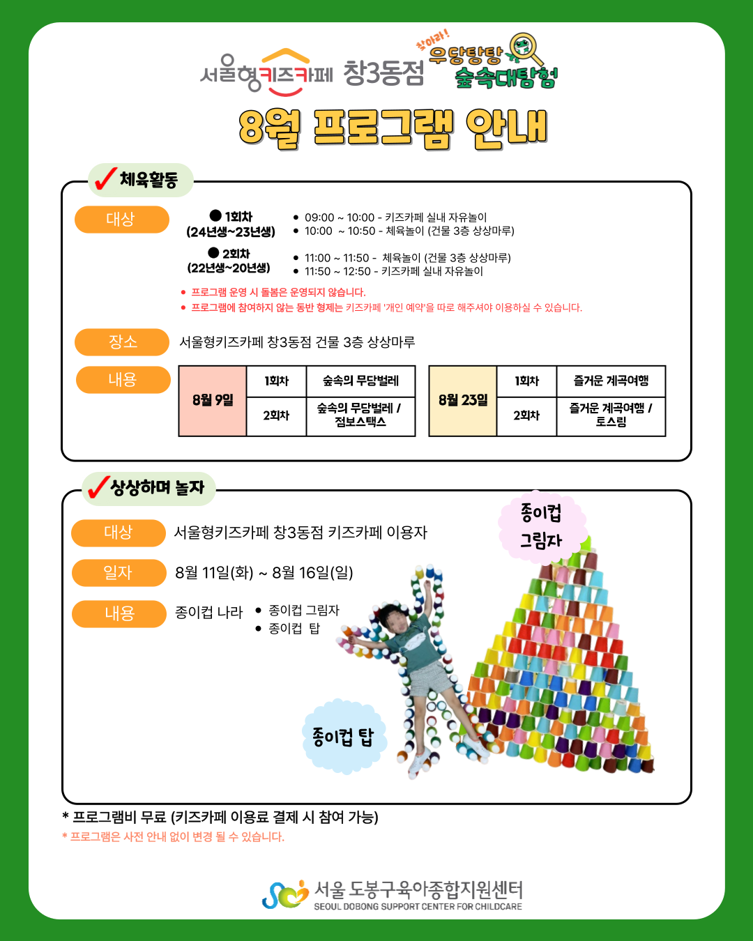 서울형키즈카페창3동점 찾아라! 우당탕탕 숲속대탐험 8월 프로그램안내 체육활동 대상 1회차(24년생~23년생) 09:00~10:00 - 키즈카페 실내 자유놀이 10:00~10:50 - 체육놀이(건물 3층 상상마루) 2회차(22년생~20년생) 11:00~11:50 - 체육놀이(건물 3층 상상마루) 11:50~12:50 - 키즈카페 실내 자유놀이 *프로그램 운영 시 돌봄은 운영되지 않습니다. * 프로그램에 참여하지 않는 동반 형제는 키즈카페 '개인예약'을 따로 해주셔야 이용하실 수 있습니다. 장소 서울형키즈카페 창3동점 건물 3층 상상마루 내용 8월 9일 1회차 숲속의 무당벌레 2회차 숲속의 무당벌레 / 점보스택스 8월 23일 1회차 즐거운 계곡여행 2회차 즐거운 계곡여행 / 토스링 상상하며 놀자 대상 서울형키즈카페 창3동점 키즈카페 이용자 일자 8월 11일(화) ~ 8월 16일(일) 내용 종이컵 나라 종이컵 그리자 종이컵 탑 *프로그램비 무료(키즈카페 이용료 결제 시 참여가능) 프로그램은 사전 안내 없이 변경될 수 있습니다. 서울도봉구육아종합지원센터