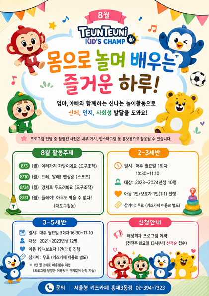 8월 트니트니 키즈챔프 몸으로 놀며 배우는 즐거운 하루 엄마 아빠와 함께하는 신나는 놀이활동으로 신체 인지 사회성 발달을 도와요 프로그램 진행 중 촬영된 사진은 내부 게시 인스타그램 등 홍보용으로 활용될 수 있습니다 8월 활동주제 8월 3일 월 여러가지 가방이예요 도구조작 8월 10일 월 프레 알레 펜싱왕 스포츠 8월 24일 월 망치로 두드려봐요 도구조작 8월 31일 월 플레이 아무도 막을 수 없다 대도구활동 2 3세반 일시 배주 월요일 1회차 10시 30분부터 11시 10분까지 대상 2023 2024년생 10명 아동 1인 보호자 1인 1대 1 진행 참가비 무료 키즈카페 이용료 별도 3세 5세반 일시 매주 월요일 3회차 16시 30분부터 17시 10분까지 대상 2021년생부터 2023년생 12명 아동 1인 보호자 1인 1대 1 진행 참가비 무료 키즈카페 이용료 별도 1인 월 2회로 이용횟수 제한 프로그램 당일은 이용횟수 관계없이 신청 가능 신청안내 해당회차 프로그램 예약 전전주 화요일 13시부터 선착순 접수 문의 서울형 키즈카페 서대문구 홍제3동점 02 394 7323