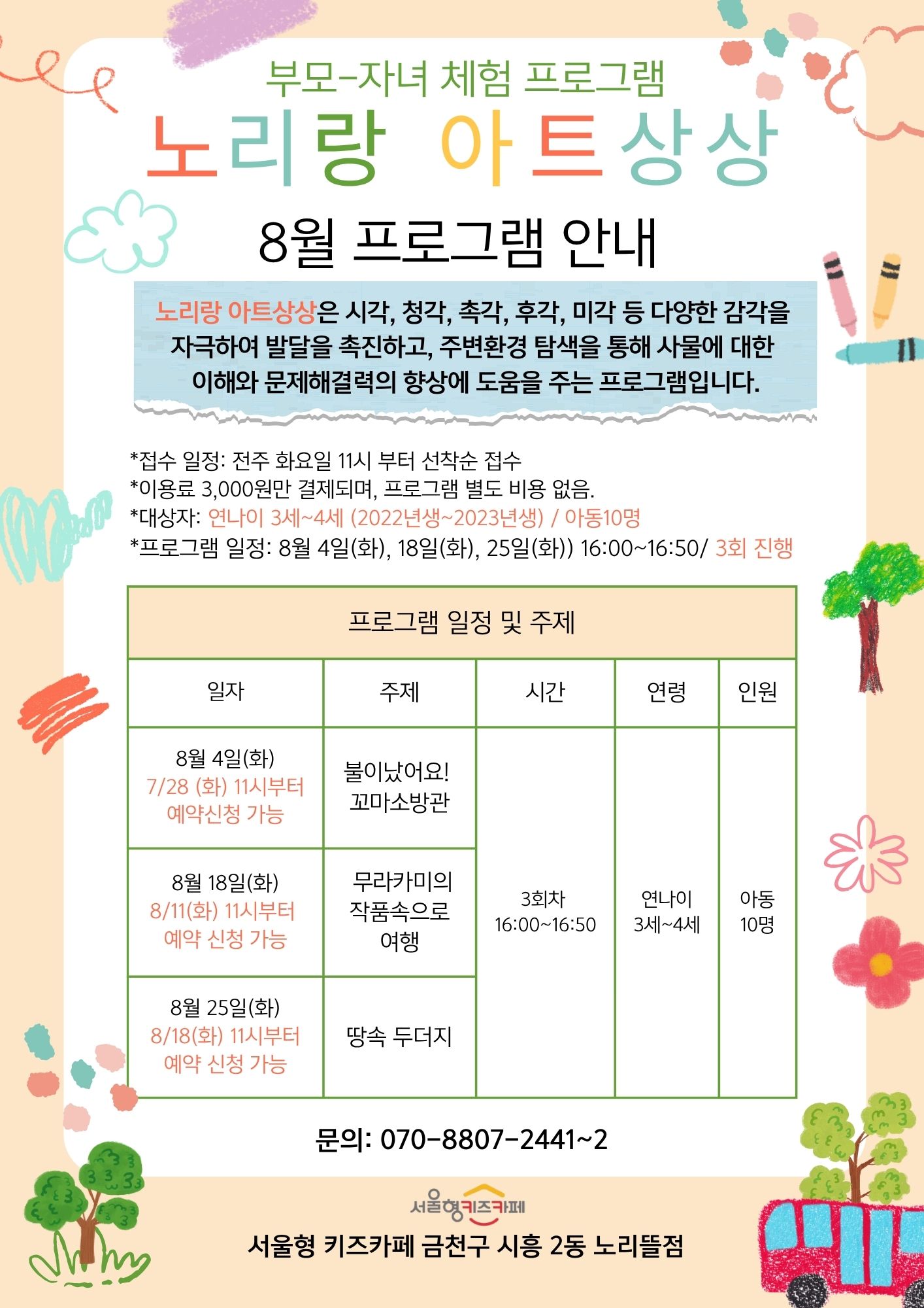 부모-자녀 체험프로그램 노리랑 아트상상 8월 프로그램 안내 프로그램 일정 8월 4일(화), 18일(화), 25일(화) 16:00~16:50 3회 진행 대상자 연나이 3세~4세 (2022년생~2023년생) 아동 10명