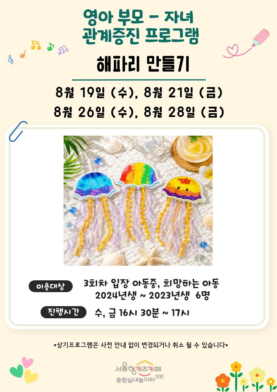 영아 부모자녀 관계증진 프로그램 해파리 만들기 8월 19일 수 8월 21일 금 8월 26일 수 8월 28일 금 이용대상 3회차 입장 아동 중 희망하는 아동 2024년생에서 2023년생 6명 진행시간 수 금 16시 30분부터 17시까지 상기프로그램은 사전 안내 없이 변경되거나 취소될 수 있습니다 서울형 키즈카페 중랑실내놀이터 양원