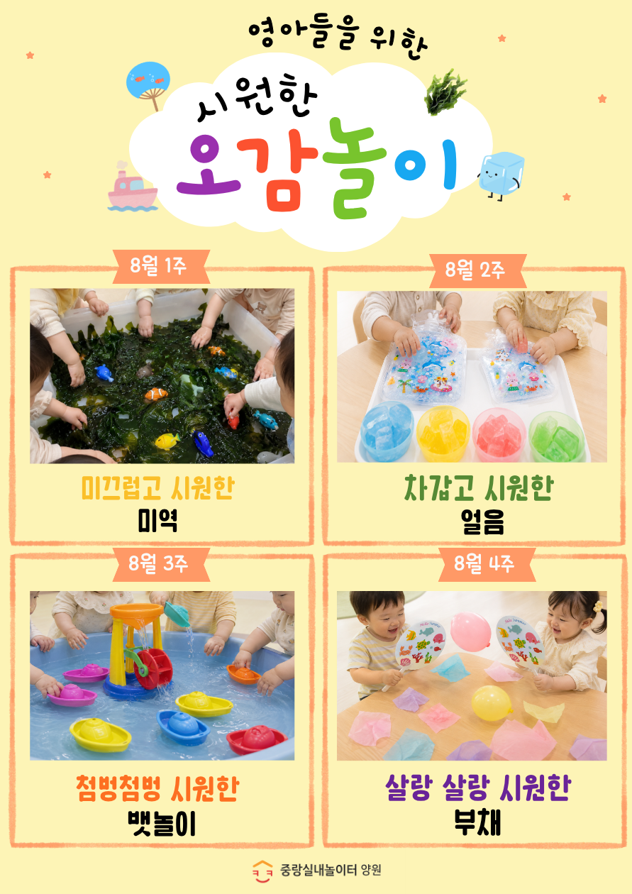 영아들을 위한 시원한 오감놀이 8월1주 미끄럽고 시원한 미역 8월 2주 차갑고 시원한 얼음 8월 3주 첨벙첨벙 시원한 뱃놀이 8월 4주 살랑 살랑 시원한 부채 2회차 입장 아동중 희망하는 아동 2023년생 2024년생 6명 진행시간 금 14시 14시 30분 상기프로그램은 사전 안내 없이 변경되거나 취소될 수 있습니다 중랑실내놀이터 양원