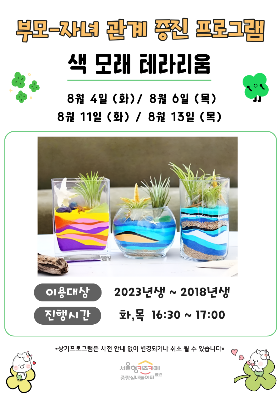 부모 자녀 관계증진 프로그램 색 모래 테라리움 8월 4일 화 8월 6일 목 8월 11일 화 8월 13일 목 이용대상 3회차 입장 아동중 희망하는 아동 2023년생 2018년생 8명 진행시간 화 목 16시 30분 17시 상기프로그램은 사전 안내 없이 변경되거나 취소될 수 있습니다 서울형키즈카페 중랑실내놀이터 양원