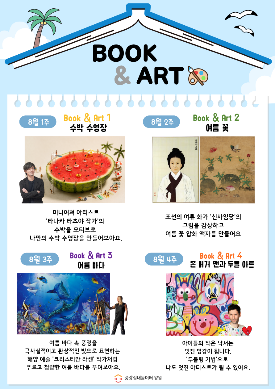 북 앤 아트 8월 1주 수박 수영장 8월 2주 여름 꽃 8월 3주 여름 바다 8월 4주 존 버거 맨과 두들 아트 이용대상 2회차 입장 아동중 희망하는 아동 2021년생 2018년생 8명 진행시간 수 14시 14시 30분 상기프로그램은 사전 안내 없이 변경되거나 취소될 수 있습니다 서울형키즈카페 중랑실내놀이터 양원