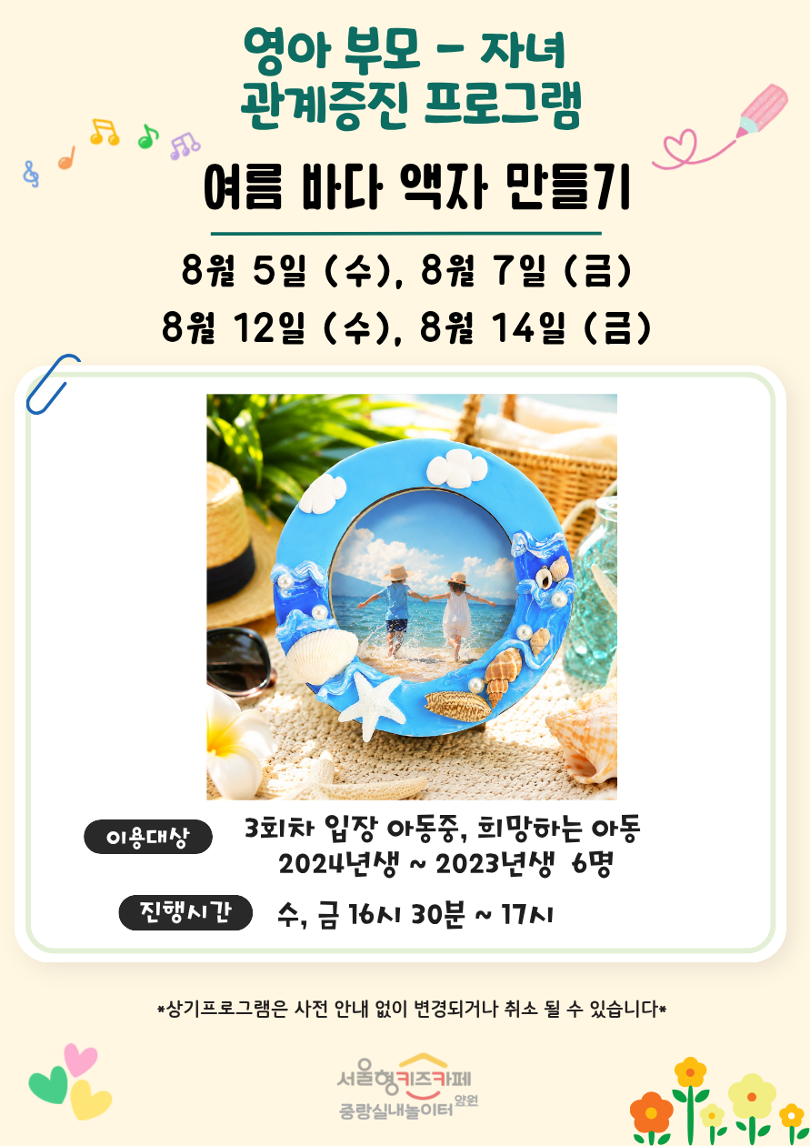 영아 부모자녀 관계증진 프로그램 여름 바다 액자 만들기 8월 5일 수 8월 7일 금 8월 12일 수 8월 14일 금 이용대상 3회차 입장 아동 중 희망하는 아동 2024년생에서 2023년생 6명 진행시간 수 금 16시 30분부터 17시까지 상기프로그램은 사전 안내 없이 변경되거나 취소될 수 있습니다 서울형 키즈카페 중랑실내놀이터 양원