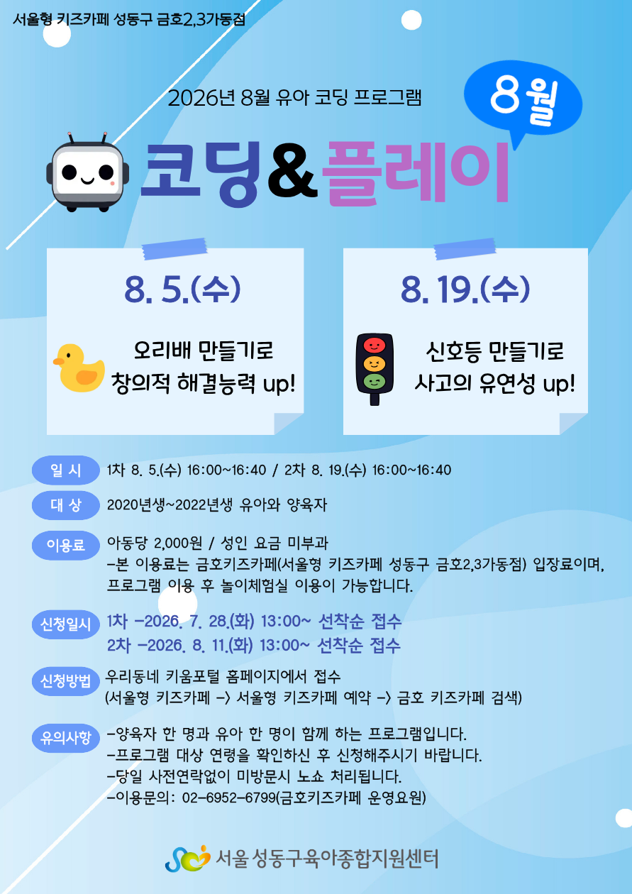 8월 유아 코딩 프로그램 '코딩&플레이' 포스터 상세 대체 텍스트 [상단 안내]  지점명: 서울형 키즈카페 성동구 금호2,3가동점  제목: 2026년 8월 유아 코딩 프로그램 - 8월 코딩&플레이  [주요 프로그램 일정 및 내용]  1차: 8. 5.(수)  주제: 오리배 만들기로 창의적 해결능력 up!  2차: 8. 19.(수)  주제: 신호등 만들기로 사고의 유연성 up!  [세부 이용 안내]  일시:  1차: 8. 5.(수) 16:00~16:40  2차: 8. 19.(수) 16:00~16:40  대상: 2020년생~2022년생 유아와 양육자  이용료: 아동당 2,000원 / 성인 요금 미부과 (본 이용료는 금호키즈카페 입장료이며, 프로그램 이용 후 놀이체험실 이용이 가능합니다.)  신청일시:  1차: 2026. 7. 28.(화) 13:00~ 선착순 접수  2차: 2026. 8. 4.(화) 13:00~ 선착순 접수  신청방법: 우리동네 키움포털 홈페이지에서 접수 (서울형 키즈카페 → 서울형 키즈카페 예약 → 금호 키즈카페 검색)  유의사항:  양육자 한 명과 유아 한 명이 함께 하는 프로그램입니다.  프로그램 대상 연령을 확인하신 후 신청해주시기 바랍니다.  당일 사전연락없이 미방문시 노쇼 처리됩니다.  이용문의: 02-6952-6799 (금호키즈카페 운영요원)  [하단 기관명]  서울성동구육아종합지원센터