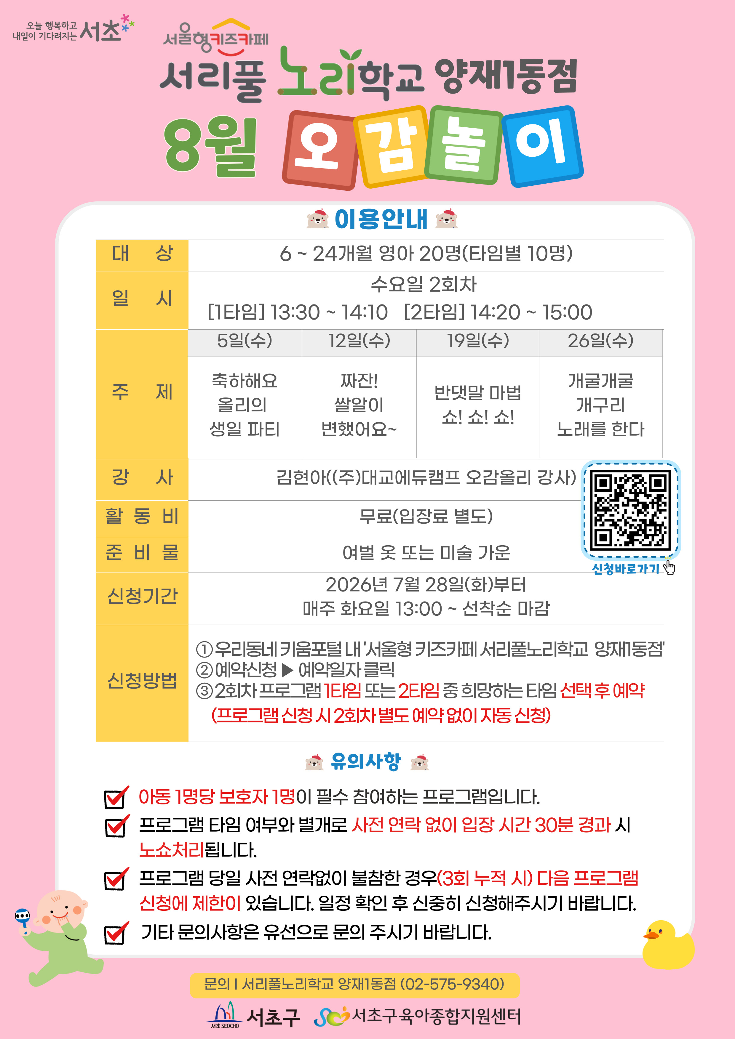 ◎ 8월 오감놀이 프로그램 안내 ◎    1. 대 상: 6 ~ 24개월 영아 20명(타임별 10명)   2. 일 시: 8월 매주 수요일 2회차 1타임 13:30 ~ 14:10(40분)/2타임 14:20 ~ 15:00(40분)   3. 주 제:  - 5일(수) 축하해요 올리의 생일 파티  - 12일(수) 짜잔! 쌀알이 변했어요~  - 19일(수) 반댓말 마법 쇼! 쇼! 쇼!  - 26일(수) 개굴개굴 개구리 노래를 한다    ？4. 활 동 비: 무료    ？5. 준 비 물: 여벌옷 또 미술가운    ？6. 신청기간: 2026년 7월 28일(화)부터 매주 화요일 13:00~ 선착순 마감    ？7.신청방법:？  ① 우리동네키움포털 내 ‘서울형 키즈카페 서리풀노리학교 양재1동점’ 접속  ② 예약신청 ▶ 예약일자 클릭  ③ 2회차 프로그램 1타임 또는 2타임 중 희망하는 타임 선택 후 예약 (2회차 별도 예약 없음)