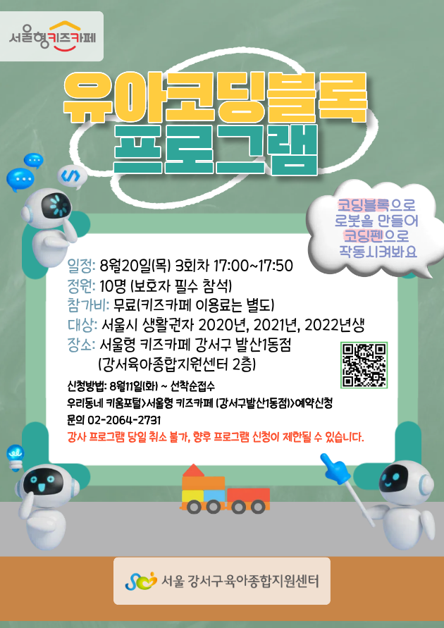 8월유아코딩블록프로그램일정8월20일목요일3회차17:00~17:50정원10명보호자필수참석참가비무료키즈카페이용료는별도대상서울시생활권자아동2020년2021년2022년생장소서울형키즈카페강서구발산1동점강서육아종합지원센터2층신청방법8월11일화요일부터선착순접수우리동네키움포털에서예약신청문의0220642731유의사항강사프로그램당일취소불가당일취소시향후프로그램신청이제한될수있음
