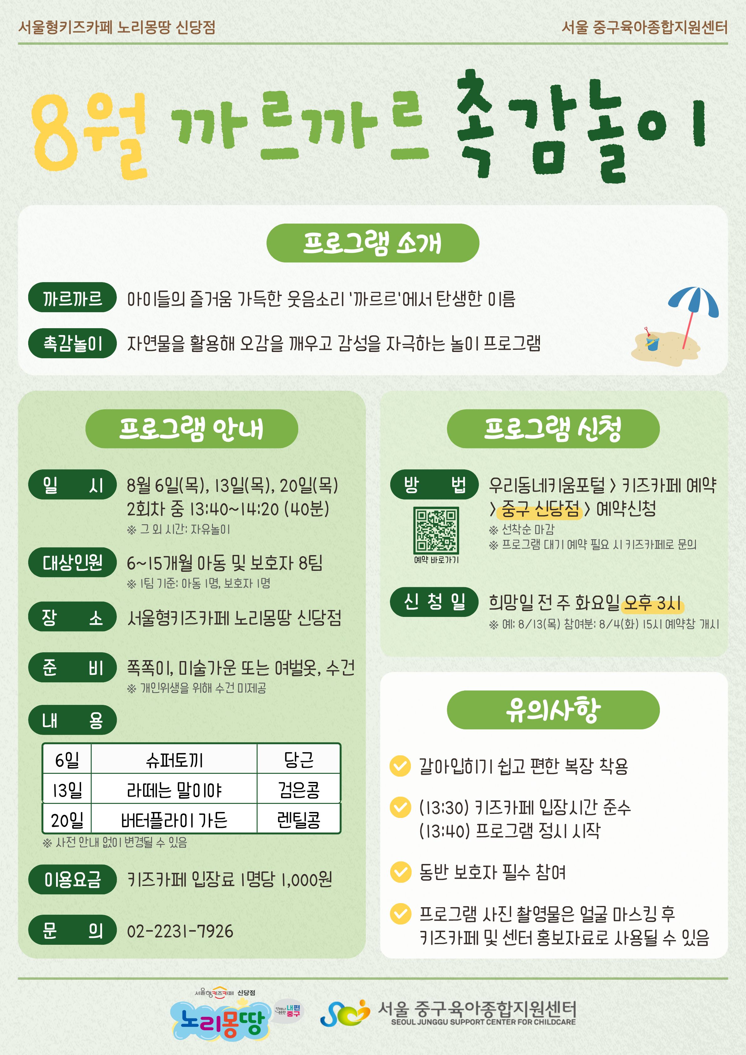 서울형키즈카페 노리몽땅 신당점 서울 중구육아종합지원센터 8월 까르까르 촉감놀이 프로그램 소개 까르까르 아이들의 즐거움 가득한 웃음소리 '까르르'에서 탄생한 이름 촉감놀이 자연물을 활용해 오감을 깨우고 감성을 자극하는 놀이 프로그램 프로그램 안내 일시 8월 6일 목요일, 13일 목요일, 20일 목요일 2회차 중 13시 40분부터 14시 20분까지 (40분 소요) 그 외 시간은 자유놀이 대상인원 6개월에서 15개월 아동 및 보호자 8팀 1팀 기준 아동 1명, 보호자 1명 장소 서울형키즈카페 노리몽땅 신당점 준비 쪽쪽이, 미술가운 또는 여벌옷, 수건 개인위생을 위해 수건 미제공 내용 6일 슈퍼토끼(당근), 13일 라떼는 말이야(검은콩), 20일 버터플라이 가든(렌틸콩) 사전 안내 없이 변경될 수 있음 이용요금 키즈카페 입장료 1명당 1,000원 문의 0222317926 프로그램 신청 방법 우리동네키움포털 키즈카페 예약 중구 신당점 예약신청 선착순 마감 프로그램 대기 예약 필요시 키즈카페로 문의 예약 바로가기 QR코드 신청일 희망일 전 주 화요일 오후 3시 예: 8월 13일 목요일 참여분은 8월 4일 화요일 15시 예약창 개시 유의사항 갈아입히기 쉽고 편한 복장 착용, 13시 30분 키즈카페 입장시간 준수, 13시 40분 프로그램 정시 시작, 동반 보호자 필수 참여, 프로그램 사진 촬영물은 얼굴 마스킹 후 키즈카페 및 센터 홍보자료로 사용될 수 있음 로고 서울형키즈카페 신당점 노리몽땅 언제나 든든한 내편중구 로고 서울 중구육아종합지원센터