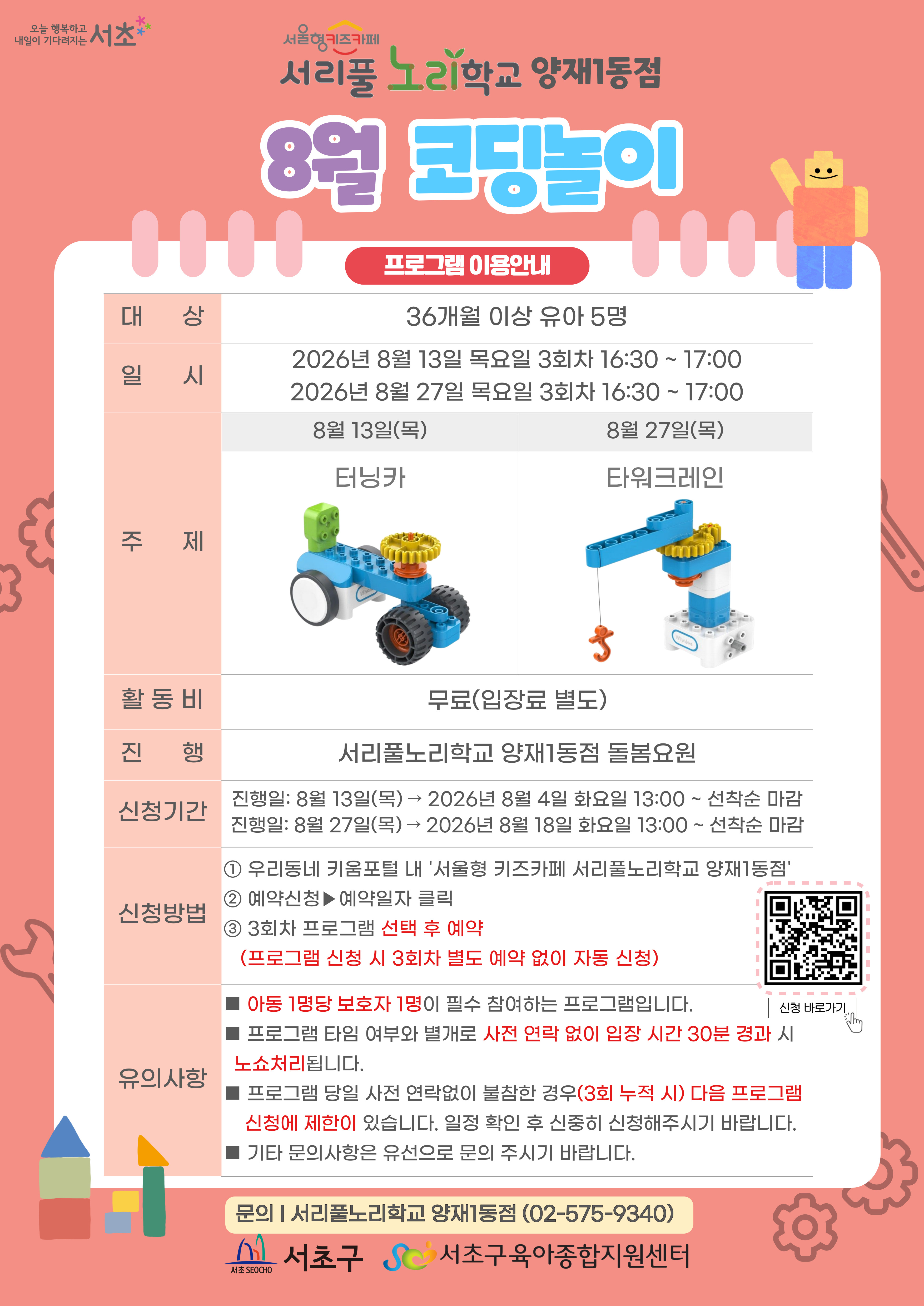 8월 코딩놀이 프로그램 안내 1 대상 36개월 이상 유아 5명 2 일시 8월 13일 목요일 3회차 16시 30분부터 17시까지 총 30분, 8월 27일 목요일 3회차 16시 30분부터 17시까지 총 30분 3 주제 8월 13일 목요일 터닝카, 8월 27일 목요일 타워크레인 4 활동비 무료 5 진행 서리풀노리학교 양재1동점 돌봄요원 6 신청기간 8월 13일 목요일 진행분 8월 4일 화요일 13시부터 선착순 마감, 8월 27일 목요일 진행분 8월 18일 화요일 13시부터 선착순 마감 7 신청방법 1 우리동네키움포털 내 서울형 키즈카페 서리풀노리학교 양재1동점 접속 2 예약신청 후 예약일자 클릭 3 3회차 프로그램 선택 후 예약 3회차 별도 예약 없음