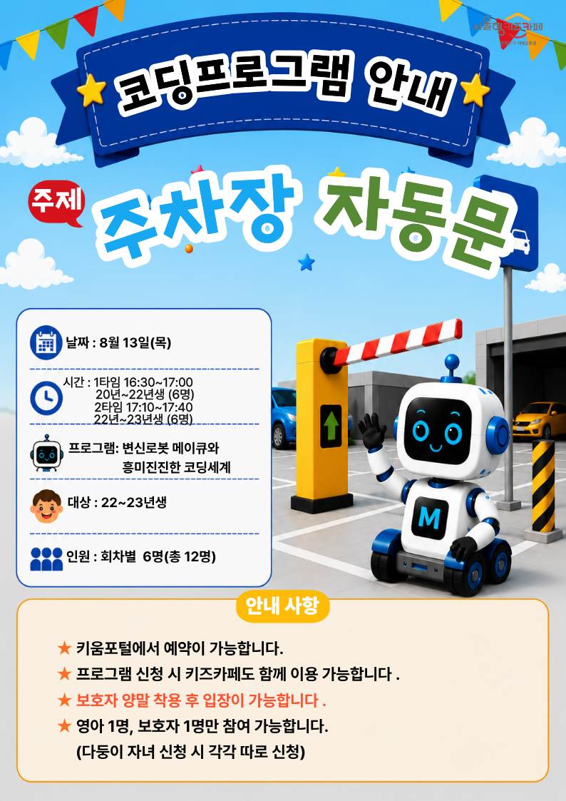날짜 : 8월 13일(목)시간 : 1타임 16:30~17:00? ? ? ? ? ? 20년~22년생 (6명) ? ? ? ? ? 2타임 17:10~17:40? ? ? ? ? ?22년~23년생 (6명)?프로그램: 변신로봇 메이큐와? ? ? ? ? ? ? ? ? ? ? ?흥미진진한 코딩세계대상 : 22~23년생인원 : 회차별? 6명(총 12명)