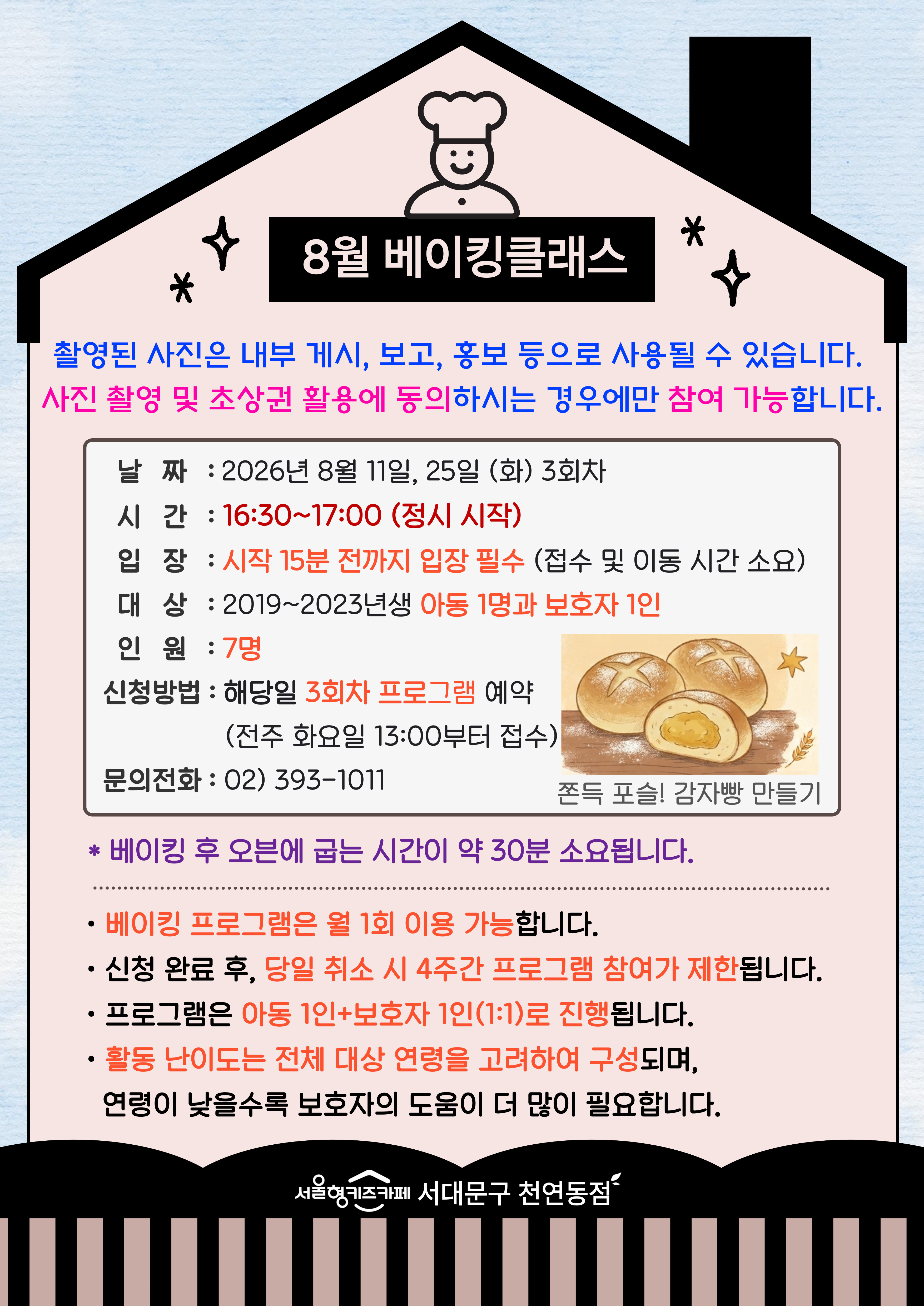 8월 베이킹 쿨래스 촬영된 사진은 내부게시 보고 홍보 등으로 사용될 수 있습니다. 사진 촬영 및 초상권 활용에 동의 하시는 경우에만 참여가능합니다 주제 쫀득 포슬! 감자빵 만들기 날짜 2026년 8월 11일 화요일 8월 25일 화요일 3회차 시간 16시 30분부터 17시 00분 정시 시작 입장 시작 15분 전까지 입장 필수 접수 및 이동 시간 소요 대상 2019년생부터 2023년생 아동 1명과 보호자 1인 인원 7명 신청방법 해당일 3회차 프로그램 예약 전주 화요일 13시부터 접수 문의 전화 023931011 베이킹 프로그램은 월 1회 이용 가능합니다 신청 완료 후 당일 취소 시 4주간 프로그램 참여가 제한됩니다 모든 프로그램은 아동 1인과 보호자 1인의 1대1로 진행됩니다 활동 난이도는 전체 대상 연령을 고려하여 구성되며, 연령이 낮을수록 보호자의 도움이 더 많이 필요합니다 서울형 키즈카페 서대문구 천연동점