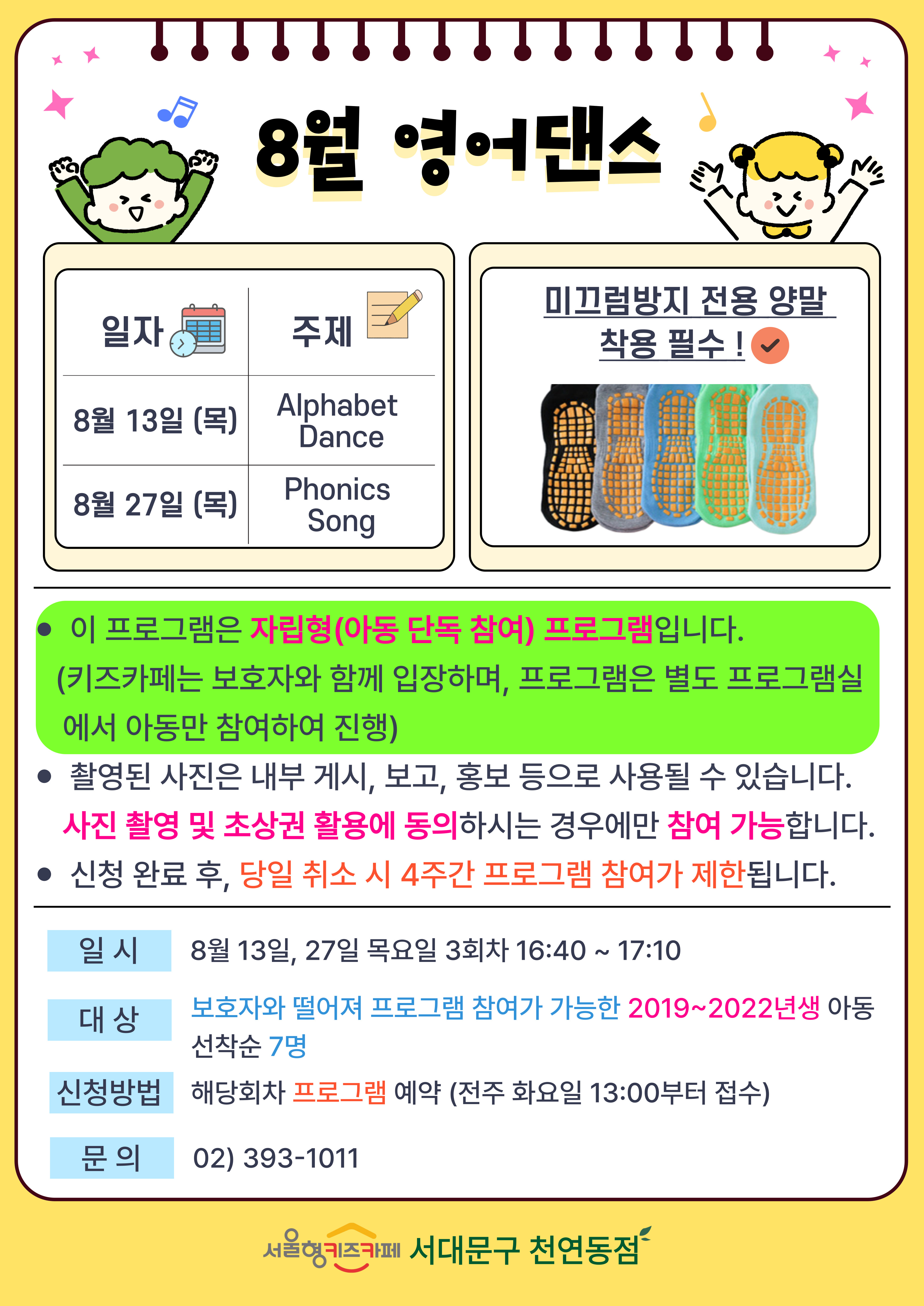 일자 8월 13일 목요일 주제 Alphabet Dance 일자 8월 27일 목요일 주제 Phonics Song 미끄럼방지 전용 양말 착용 필수 1. 이 프로그램은 자립형(아동 단독 참여) 프로그램입니다. (키즈카페는 보호자와 함께 입장하며, 프로그램은 별도 프로그램실에서 아동만 참여하여 진행) 2. 촬영된 사진은 내부게시 보고 홍보 등으로 사용될 수 있습니다. 사진 촬영 및 초상권 활용에 동의 하시는 경우에만 참여 가능합니다 3. 신청 완료 후 당일 취소 시 4주간 프로그램 참여가 제한됩니다 일시 7월 23일, 25일 목요일 3회차 16시 40분부터 17시 10분 대상 보호자와 떨어져 프로그램 참여가 가능한 2019년생부터 2022년생 아동 선착순 7명 신청방법 해당회차 프로그램 예약 전주 화요일 13시부터 접수 문의 023931011