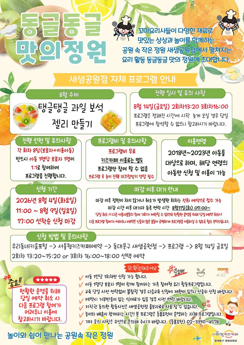 동글동글 맛의정원 꼬마요리사들이 다양한 재료로 맛있는 상상과 놀이를 함께하는 공원 속 작은 정원 새샘공원점에서 펼쳐지는 요리 활동 동글동글 맛의 정원에 초대합니다. 8월 주제 8월 요리 프로그램_ 탱글탱글 과일 보석 젤리 만들기 진행 일시 및 유의 사항 8월 14일(금요일) 2회차13:20 3회차16:00 프로그램은 정해진 시간에 시작 늦게 오실 경우 당일 프로그램에 참석할 수 없으니 참고하시기 바랍니다. 진행 인원 및 유의사항 각 회차 8팀(보호자+이용아동) 반드시 아동 1명당 보호자 1명이 1:1로 참여하여 프로그램을 진행합니다. 프로그램비 및 유의사항 프로그램비 무료 키즈카페 이용료는 별도 프로그램만 참여 할 수 없음 프로그램 후 놀이 진행 미끄럼방지 양말 필수 이용연령 2018년~2023년 아동을 대상으로 하며, 해당 연령의 아동만 신청 및 이용이 가능 신청 기간2026년8월 4일(화요일) 11:00 ~ 8월 9일(일요일) 17:00 선착순 신청 마감 마감 이후 대기 안내 마감 이후 정원이 차지 않거나 취소가 발생한 회차는 전화 예약으로 접수 가능 마감 시간 이후 대기자 등록 연락 시간 8월11일(화) 09:00~ 당일 취소 시 다른 이용자분들의 참여 기회가 제한될 수 있으므로 원활한 운영을 위해 당일 예약 취소시 다음 프로그램 참여가 어려우니 예약은 신중히 많은 분들이 공평하게 프로그램을 이용하실 수 있도록 협조 부탁드립니다. 신청 방법 및 문의사항 우리동네키움포털-서울형키즈카페예약-동대문구 새샘공원점-프로그램-8월 14일 금요일 2회차 13:20~15:20 or 3회차 16:00~18:00 선택 예약 중요 원활한 운영을 위해 당해 주세요. 아동 1인당 1회차만 신청 가능 합니다.
아동 1명당 보호자 1명이 함께 참여하는 가족 참여형 요리 체험 활동프로그램입니다.
교육 당일 사전 연락없이 불참할 경우 다음교육 신청에 제한이 있으니 신중히 신청 바랍니다. 예약시 거부반응이 있는 식재료가 있을 경우 사전 연락 바랍니다. 저작권 동의한 활동사진은 새샘공원점 홍보자료로 사용 될 수 있습니다. 놀이와 배움이 함께하는 시간! 본 프로그램은 돌봄요원 운영하는 자체 프로그램입니다. 기타 문의 사항은 유선으로 문의해 주시기 바랍니다. (돌봄요원)02-3390-4578 놀이와 쉼이 만나는 공원속 작은 정원 서울형키즈카페 동대문구 새샘공원점