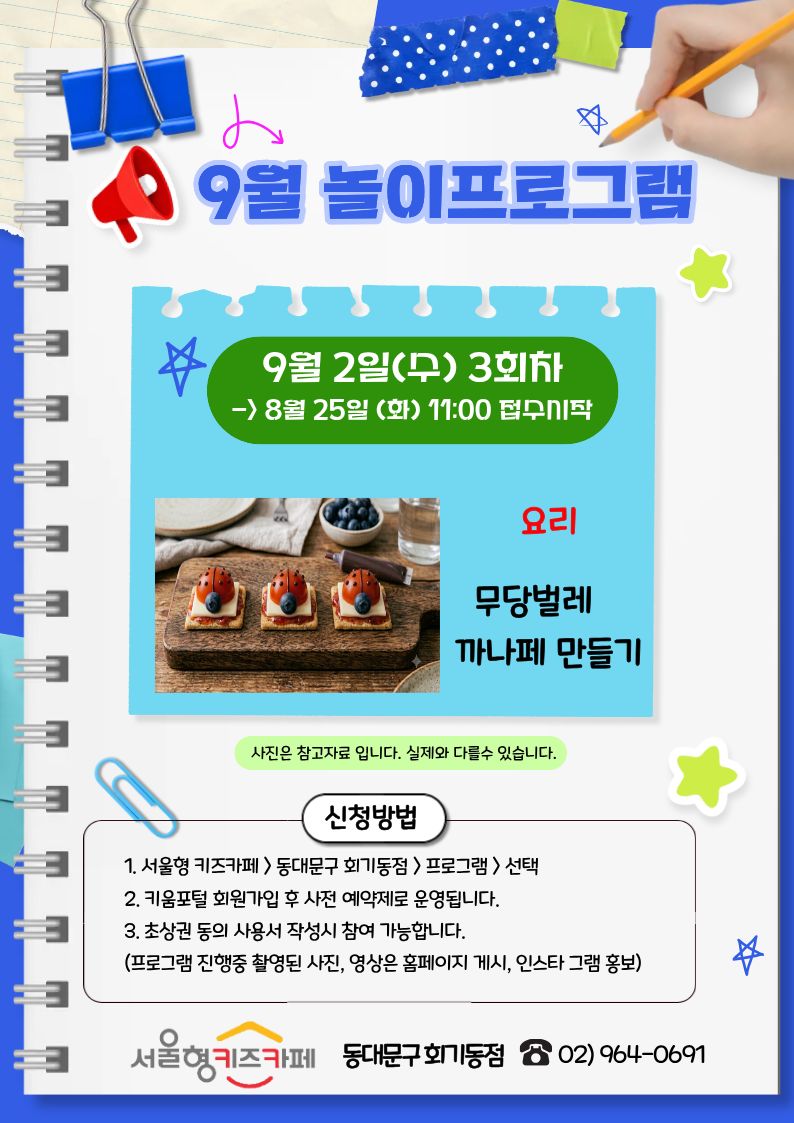 9월2일(수)3회차>8월25일(화)11:00 접수시작 요리 무당벌레 까나페만들기 사진은 참고자료입니다. 실제와 다를수 있습니다. 신청방법1. 서울형 키즈카페>동대문구회기동점>프로그램>선택 2. 키움포털 회원가입 후 사전 예약제로 운영됩니다.3.초상권 동의 사용서 작성 시 참여 가능합니다.(프로그램 진행중 촬영된 사진, 영상은 홈페이지 게시, 인스타 그램 홍보) 서울형 키즈카페 동대문구 회기동점 02)964-0691