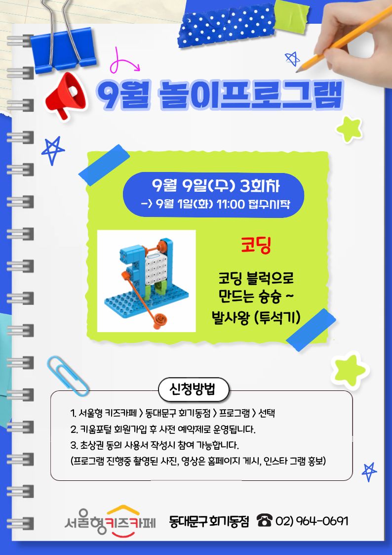 9월 놀이프로그램 9월9일(수)3회차> 9월1일(화)11:00 접수시작 코딩 코딩 블럭으로 만드는 슝슝 발사왕(투석기)만들기 신청방법 1.서울형키즈카페 >동대문구 회기동점>프로그램>선택 2.키움포털 회원가입 후 사전 예약제로 운영됩니다. 3.초상권 동의 사용서 작성 시 참여 가능합니다.(프로그램 진행중 촬영된 사진, 영상은 홈페이지 게시, 인스타 그램 홍보) 서울형 키즈카페 동대문구 회기동점 02)964-0691