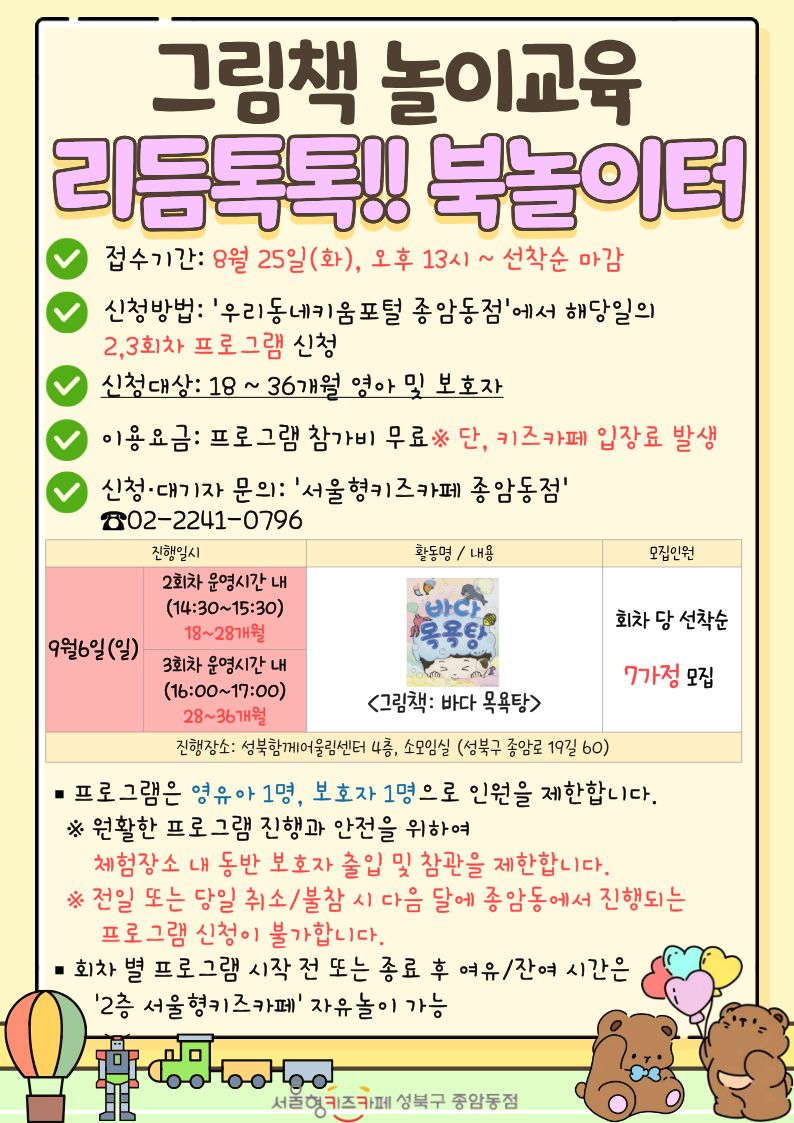 그림책 놀이교육 리듬톡톡!!북놀이터 접수기간 8월 25일 화 오후13시~선착순 마감 신청방법 우리동네키움포털 종암동점에서 해당일의 2,3회차 프로그램 신청 신청대산 18~36개월 영아 및 보호자 이용요금 프로그램 참가비 무료 단 키즈카페 입장료 발생 신청대기자 문의 서울형키즈카페종암동점 02-2241-0796 9월 6일 일 2회차 운영시단 내 14:30~15:30 18~28개월 3회차 운영시간 내 16:00~17:00 28~36개월 그림책 바다 목욕탕 회차 당 선착순 7가정 모집 진행장소 성북함께어울림센터 4층 소모임실(성북구 종암로 19길 60) 프로그램은 영유아 1명, 보호자 1명으로 인원을 제한합니다. 원활한 프로그램 진행과 안전을 위하여 체험장소 내 동반 보호자 출입 및 참관을 제한합니다. 전일 또는 당일 취소/불참 시 다음 달에 종암동에서 진행되는 프로그램 신청이 불가합니다. 회차 별 프로그램 시작 전 또는 종료 후 여유/잔여 시간은 2층 서울형키즈카페 자유놀이 가능 서울형키즈카페종암동점
