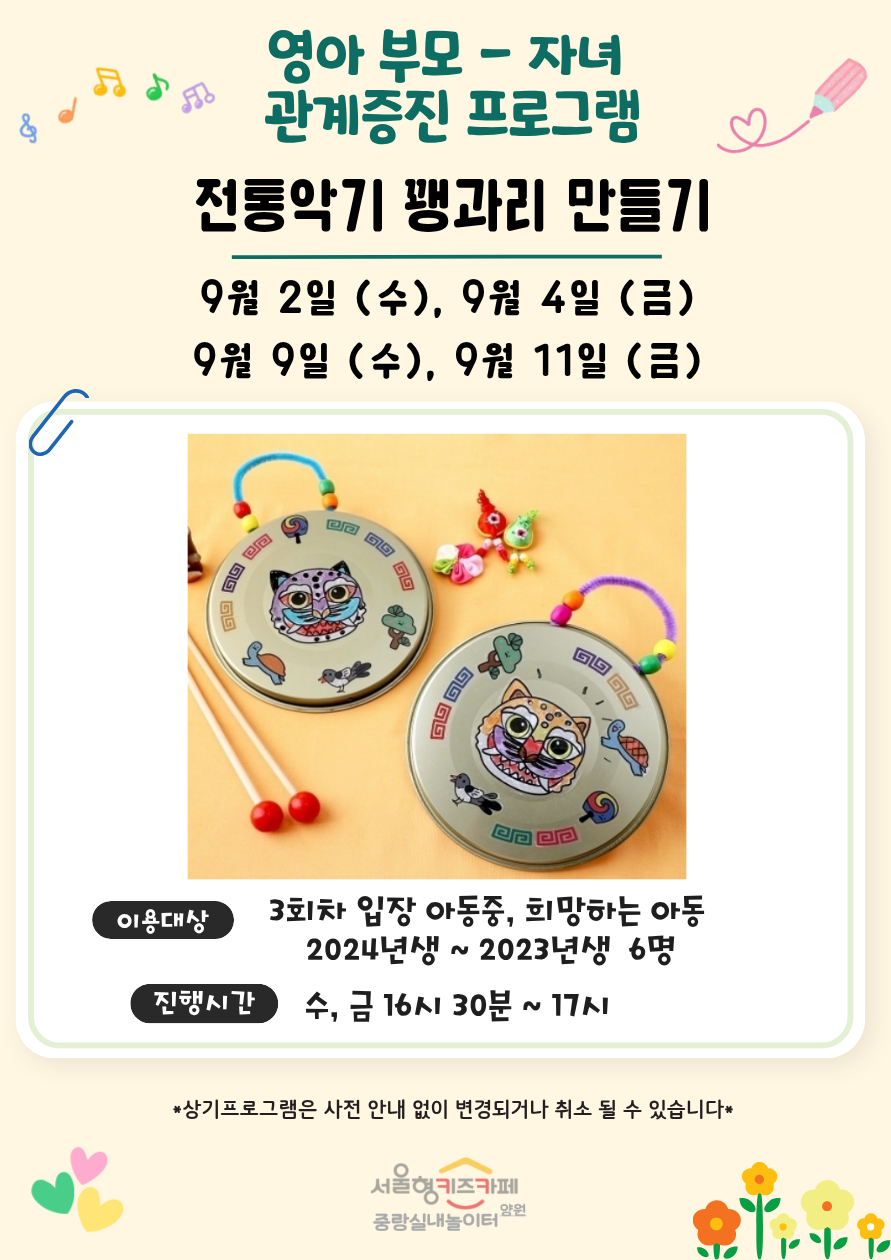 영아 부모자녀 관계증진 프로그램 전통악기 꽹과리 만들기 9월 2일 수 9월 4일 금 9월 9일 수 9월 11일 금 이용대상 3회차 입장 아동 중 희망하는 아동 2024년생에서 2023년생 6명 진행시간 수 금 16시 30분부터 17시까지 상기프로그램은 사전 안내 없이 변경되거나 취소될 수 있습니다 서울형 키즈카페 중랑실내놀이터 양원