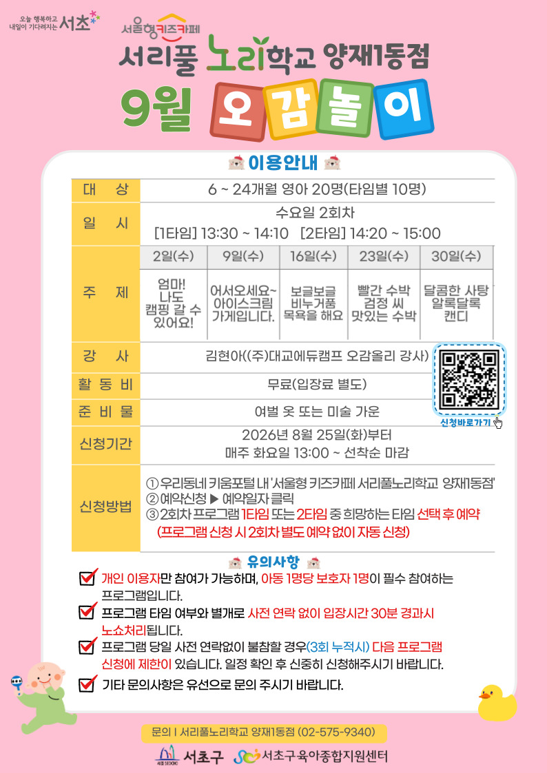 ◎ 9월 오감놀이 프로그램 안내 ◎       1. 대 상: 6 ~ 24개월 영아 20명(타임별 10명)    2. 일 시: 9월 매주 수요일 2회차 1타임 13:30 ~ 14:10(40분)/2타임 14:20 ~ 15:00(40분)      3. 주 제:  - 2일(수) 엄마! 나도 캠핑 갈 수 있어요!    - 9일(수) 어서오세요~ 아이스크림 가게입니다.    - 16일(수) 보글보글 비누거품 목욕을 해요    - 23일(수) 빨간 수박 검정 씨 맛있는 수박    - 30(수) 달콤한 사탕 알록달록 캔디       ？4. 활 동 비: 무료     ？5. 준 비 물: 여벌옷 또 미술가운     ？6. 신청기간: 2026년 7월 28일(화)부터 매주 화요일 13:00~ 선착순 마감     ？7.신청방법:？  ① 우리동네키움포털 내 ‘서울형 키즈카페 서리풀노리학교 양재1동점’ 접속    ② 예약신청 ▶ 예약일자 클릭    ③ 2회차 프로그램 1타임 또는 2타임 중 희망하는 타임 선택 후 예약 (2회차 별도 예약 없음)