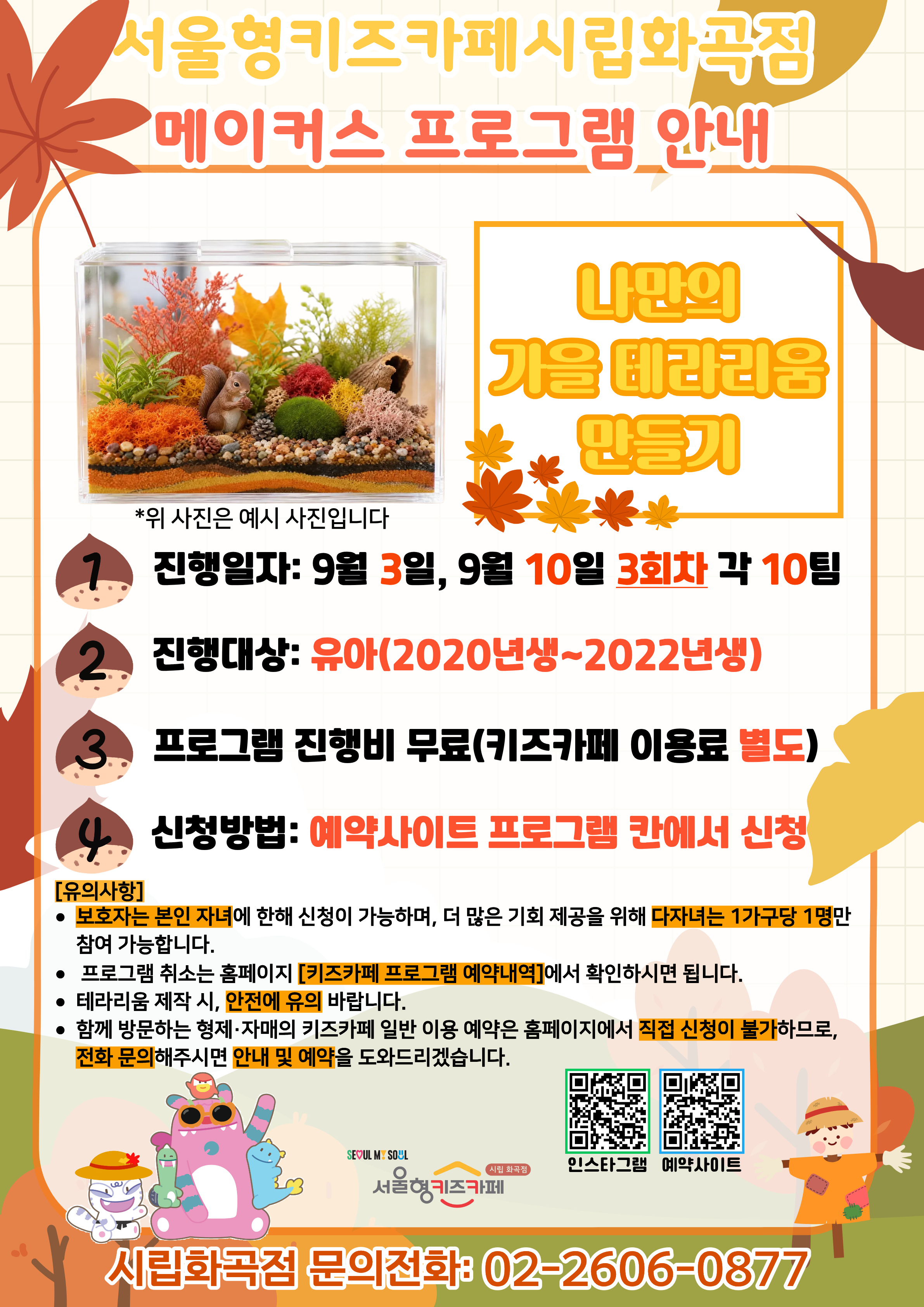 서울형키즈카페 시립화곡점 메이커스 프로그램 홍보문입니다. 진행 날짜는 9월 3일, 9월 10일이며 3회차 4시~6시에 진행됩니다. 진행 프로그램은 나만의 가을 테라리움 만들기이며 유아 연령의 아이들이 참여 가능합니다. 2020년생부터 2022년생까지 참여 가능한 프로그램이며 다자녀 가구는 한 가구당 한 명씩만 신청 가능합니다. 또한, 정확한 참여 확인을 위해 보호자는 본인 자녀만 신청이 가능합니다. 신청 방법은 키즈카페 예약홈페이지에서 프로그램 칸에 신청하시면 됩니다. 홍보물에 사용된 그림은 이해를 돕기 위한 예시그림이며 프로그램 취소는 홈페이지 키즈카페 프로그램 예약 내역에서 확인하시면 됩니다. 테라리움 제작 시, 안전에 유의해 주시길 바랍니다. 함께 방문하는 형제, 자매의 키즈카페 일반 이용 예약은 홈페이지에서 직접 신청이 불가하므로 전화 문의 해주시면 안내 및 예약을 도와드리겠습니다.