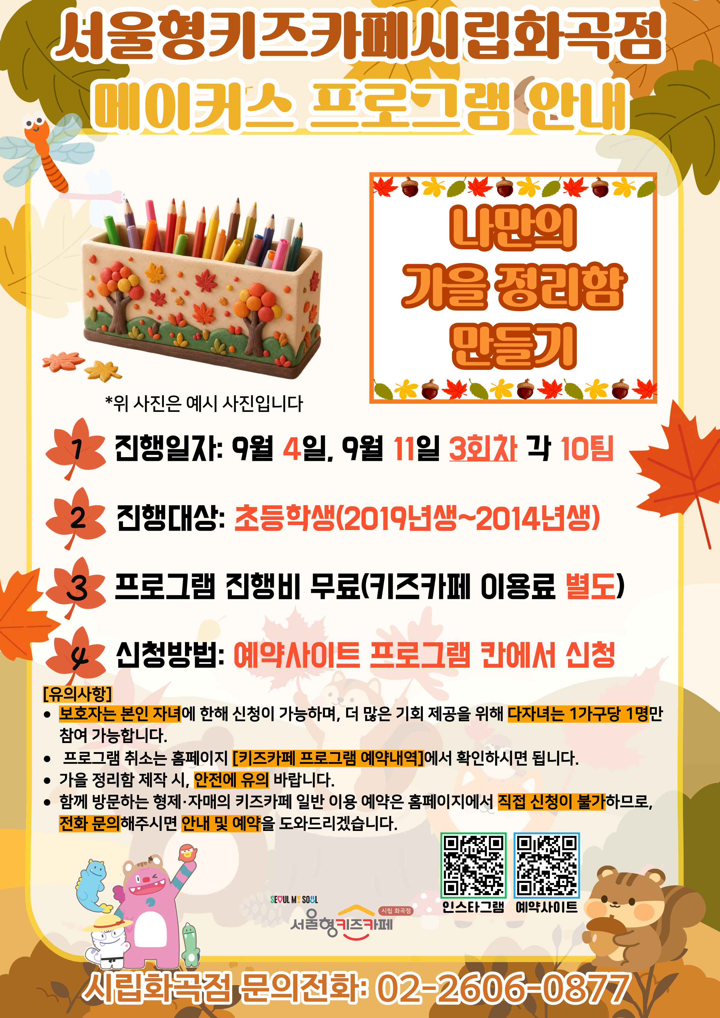 서울형키즈카페 시립화곡점 메이커스 프로그램 홍보문입니다. 진행 날짜는 9월 4일, 9월 11일이며 3회차 4시~6시에 진행됩니다. 진행 프로그램은 나만의 가을 정리함 만들기이며 초등학교 연령의 아이들이 참여 가능합니다. 2019년생부터 2014년생까지 참여 가능한 프로그램이며 다자녀 가구는 한 가구당 한 명씩만 신청 가능합니다. 또한, 정확한 참여 확인을 위해 보호자는 본인 자녀만 신청이 가능합니다. 신청 방법은 키즈카페 예약홈페이지에서 프로그램 칸에 신청하시면 됩니다. 홍보물에 사용된 그림은 이해를 돕기 위한 예시그림이며 프로그램 취소는 홈페이지 키즈카페 프로그램 예약 내역에서 확인하시면 됩니다. 소품함 제작 시, 안전에 유의해 주시길 바랍니다. 함께 방문하는 형제, 자매의 키즈카페 일반 이용 예약은 홈페이지에서 직접 신청이 불가하므로 전화 문의 해주시면 안내 및 예약을 도와드리겠습니다.