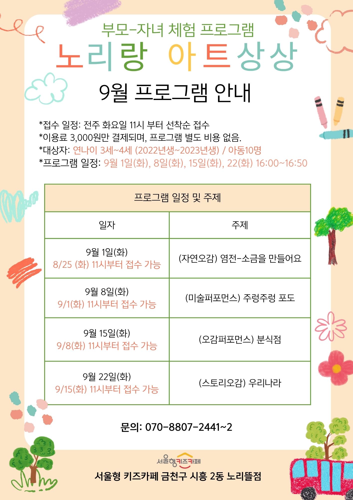 부모-자녀 체험프로그램 노리랑 아트상상 9월 프로그램 안내 프로그램 일정 및 주제 9월 1일(화) 8/25(화)11시부터 접수가능 주제 자연오감 염전-소금을 만들어요. 9월8일(화)미술퍼포먼스 주렁주렁 포도 9월 15일(화) 오감퍼포먼스 분식점 9월 22일(화) 스토리오감 우리나라