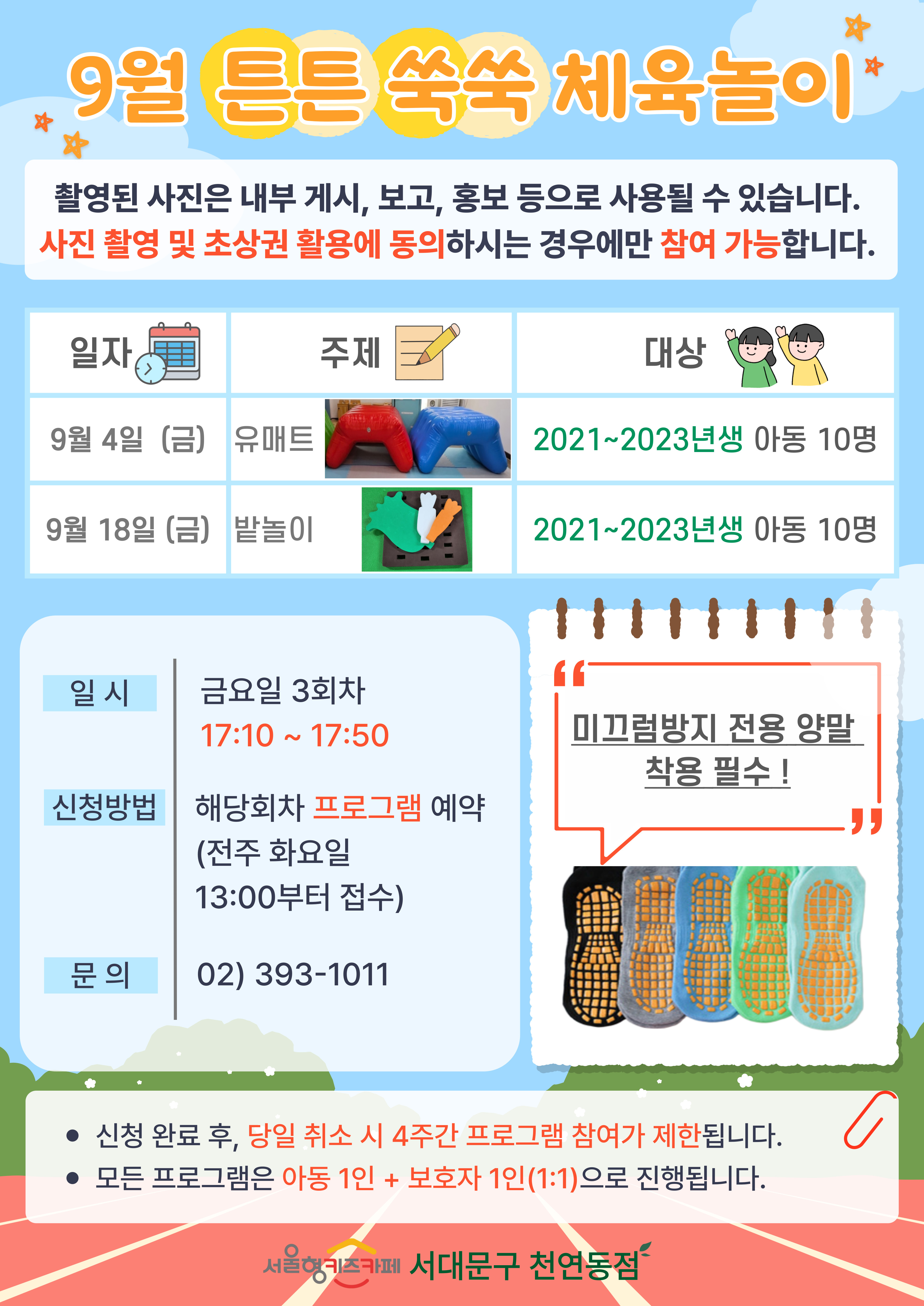 9월 튼튼 쑥쑥 체육 놀이 촬영된 사진은 내부게시 보고 홍보 등으로 사용될 수 있습니다. 사진 촬영 및 초상권 활용에 동의 하시는 경우에만 참여 가능합니다 일자 9월 4일 금요일 주제 에어 유매트 대상 2021년생부터 2023년생 아동 선착순 10명, 일자 9월 18일 금요일 주제 밭놀이 대상 2021년생부터 2023년생 아동 선착순 10명 일시 금요일 3회차 17시 10분부터 17시 50분 신청방법 해당회차 프로그램 예약 전주 화요일 13시부터 접수 문의 023931011 미끄럼방지 전용 양말 착용 필수 1.신청 완료 후 당일 취소 시 4주간 프로그램 참여가 제한됩니다 2. 모든 프로그램은 아동 1인과 보호자 1인의 1대1로 진행됩니다 서울형 키즈카페 서대문구 천연동점