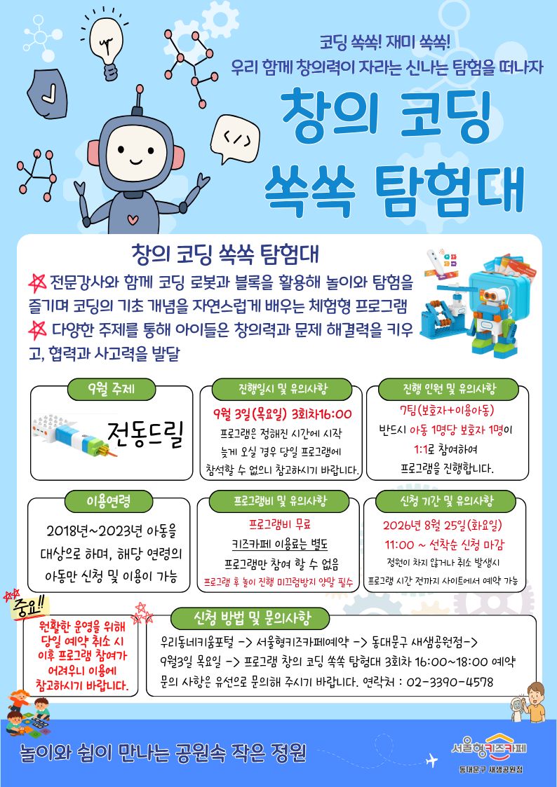 코딩 쏙쏙! 재미 쏙쏙 우리 함께 창의력이 자라는 신나는 탐험을 떠나자 창의 코딩 쏙쏙 탐험대 창의 코딩 쏙쏙 탐험대 전문강사와 함께 코딩 로봇과 블록을 활용해 놀이와 탐험을 즐기며 코딩의 기초 개념을 자연스럽게 배우는 체험형 프로그램 다양한 주제를 통해 아이들은 창의력과 문제 해결력을 키우고, 협력과 사고력을 발달 9월 주제 전동드릴 진행일시 및 유의사항 9월 3일목요일 3회차16:00 프로그램은 정해진 시간에 시작 늦게 오실 경우 당일 프로그램에 참석할 수 없으니 참고하시기 바랍니다 진행 인원 및 유의사항 7팀 보호자 이용아동반드시 아동 1명당 보호자 1명이 1:1로 참여하여 프로그램을 진행 합니다 이용연령 2018년~2023년 아동을 대상으로 하며, 해당 연령의 아동만 신청 및 이용이 가능 프로그램비 및 유의사항 프로그램비 무료 키즈카페 이용료는 별도 프로그램만 참여 할 수 없음 프로그램 후 놀이 진행 미끄럼방지 양말 필수 신청 기간 및 유의사항 2026년 8월 25일 화요일 11:00 선착순 신청 마감 정원이 차지 않거나 취소 발생시 프로그램 시간 전까지 사이트에서 예약 가능 중요 원활한 운영을 위해 당일 예약 취소 시 이후 프로그램 참여가 어려우니 이용에 참고하시기 바랍니다. 신청 방법 및 문의사항 우리동네키움포털 서울형키즈카페예약 동대문구 새샘공원점 9월 3일 목요일 프로그램 창의 코딩 쏙쏙 탐험대 3회차 16:00~18:00 예약문의 사항은 유선으로 문의해 주시기 바랍니다 연락처 0233904578 놀이와 쉼이 만나는 공원속 작은 정원 서울형키즈카페 동대문구 새샘공원점
