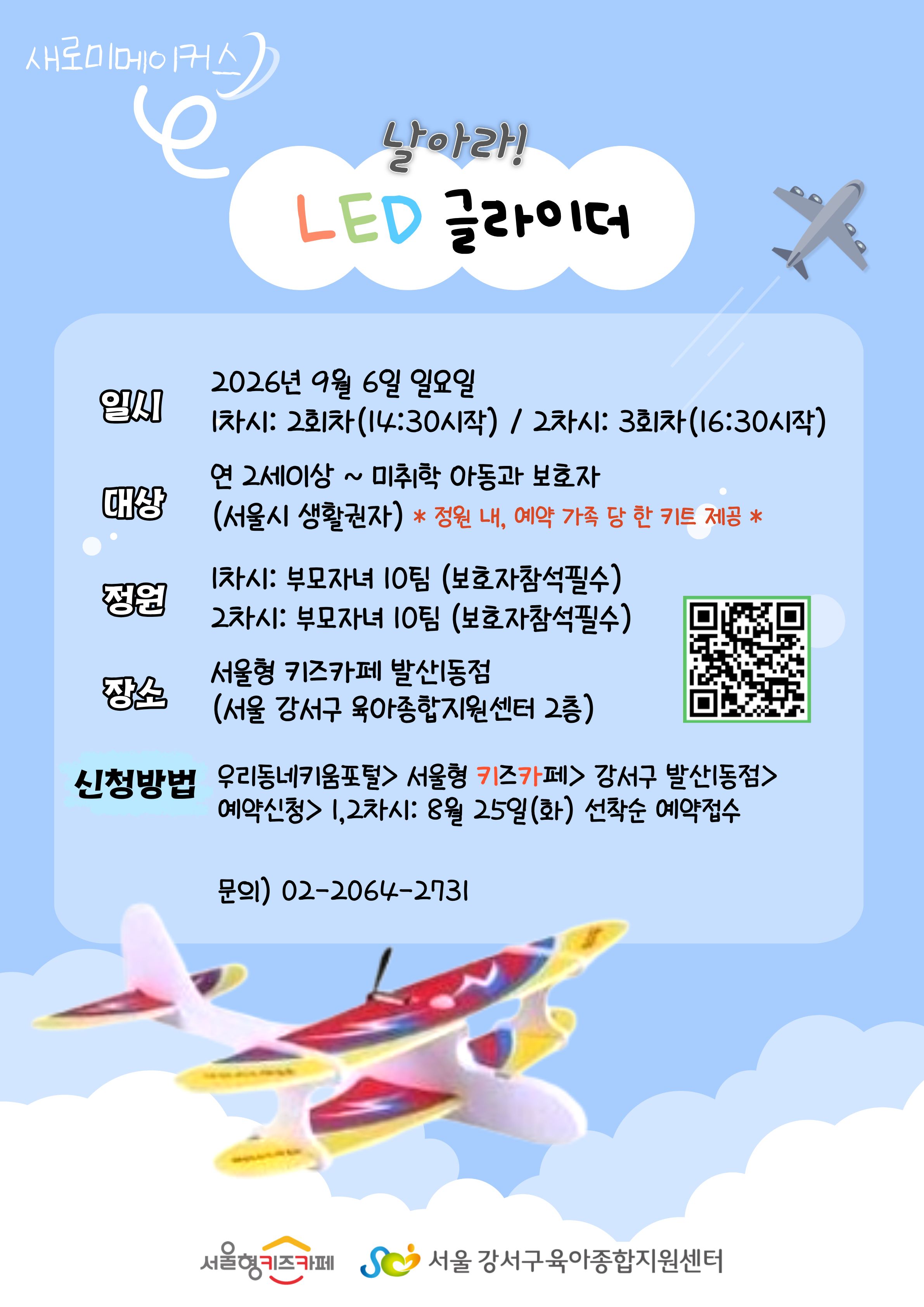 새로미메이커스 LED 글라이더 만들기 일시 2026년 9월 6일 일요일 1차시: 2회차 14:30시작 2차시: 3회차 16:30시작 대상 연2세이상~미취학 아동과 보호자(서울시 생활권자)*정원 내, 예약 가족 당 한 키트 제공 정원 1차시: 부모자녀 10팀(보호자참석필수) 2차시: 부모자녀 10팀(보호자참석필수) 장소 서울형 키즈카페 발산1동점(서울강서구 육아종합지원센터 2층) 신청방법 우리동네키움포털>서울형키즈카페>강서구 발산1동점>예약신청>1,2차시: 8월 25일 화요일 선착순 예약접수 문의 02-2064-2731 서울형 키즈카페 서울 강서구 육아종합지원센터